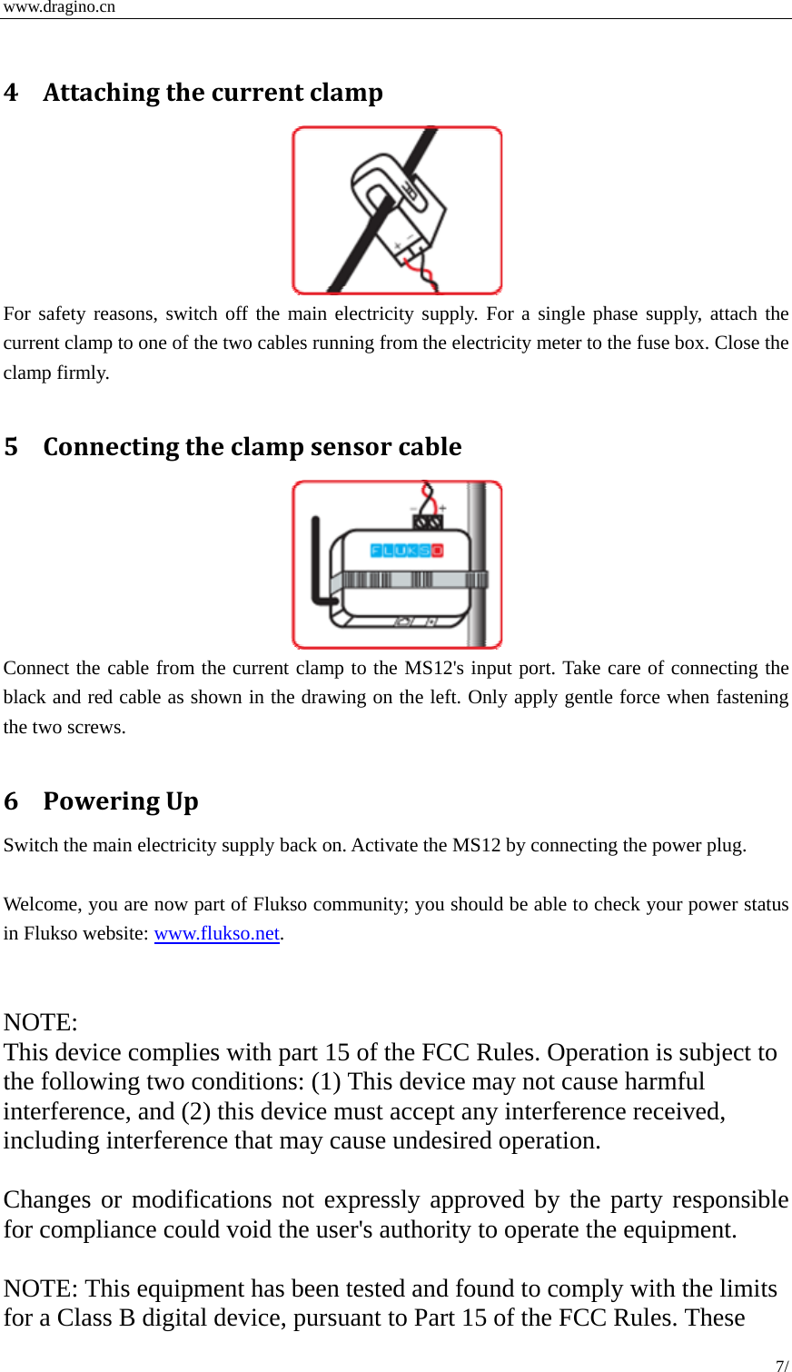  www.dragino.cn 7/   4 Attachingthecurrentclamp For safety reasons, switch off the main electricity supply. For a single phase supply, attach the current clamp to one of the two cables running from the electricity meter to the fuse box. Close the clamp firmly.  5 Connectingtheclampsensorcable Connect the cable from the current clamp to the MS12's input port. Take care of connecting the black and red cable as shown in the drawing on the left. Only apply gentle force when fastening the two screws.  6 PoweringUpSwitch the main electricity supply back on. Activate the MS12 by connecting the power plug.  Welcome, you are now part of Flukso community; you should be able to check your power status in Flukso website: www.flukso.net.   NOTE: This device complies with part 15 of the FCC Rules. Operation is subject to the following two conditions: (1) This device may not cause harmful interference, and (2) this device must accept any interference received, including interference that may cause undesired operation.  Changes or modifications not expressly approved by the party responsible for compliance could void the user's authority to operate the equipment.  NOTE: This equipment has been tested and found to comply with the limits for a Class B digital device, pursuant to Part 15 of the FCC Rules. These 