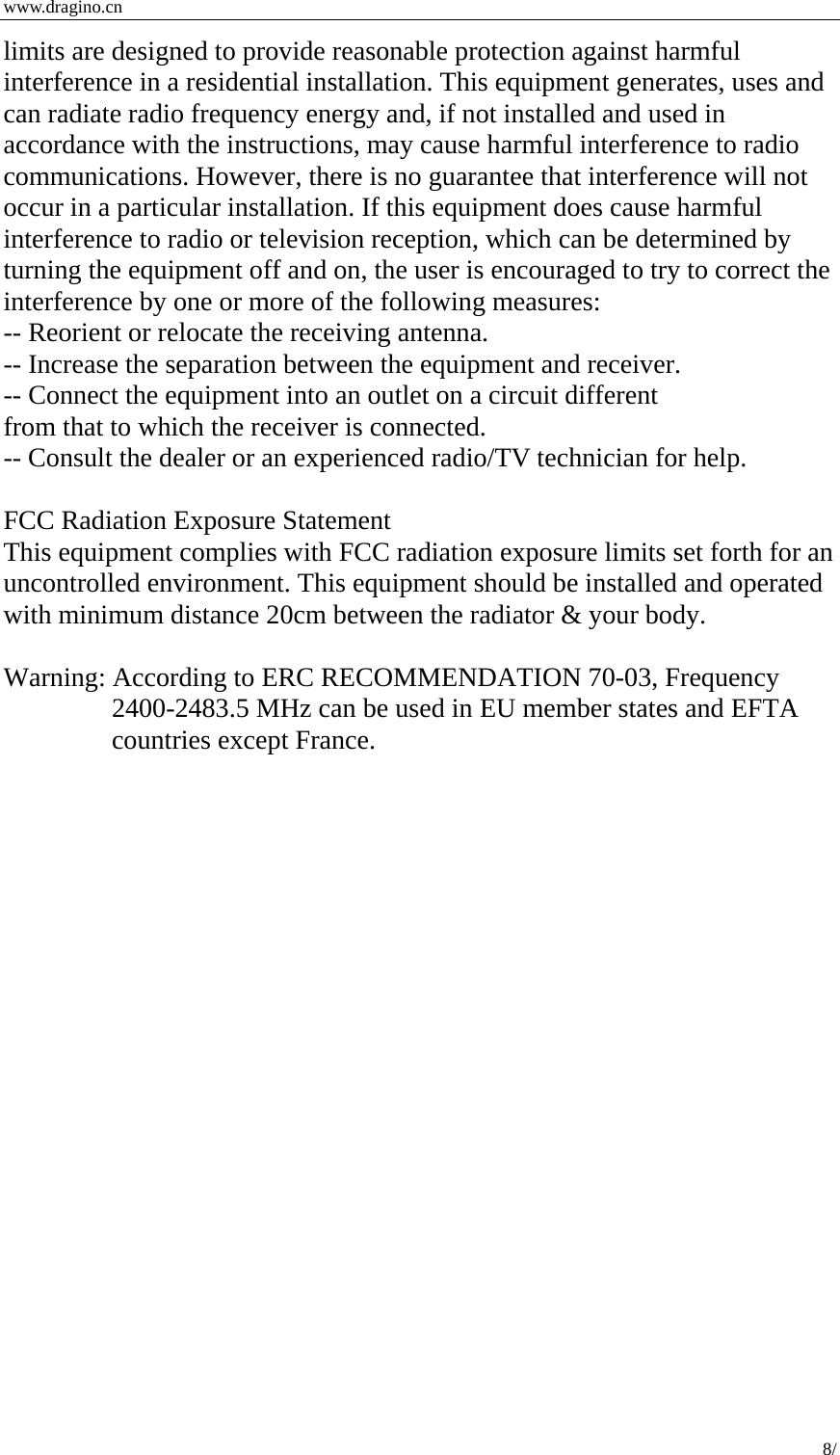  www.dragino.cn 8/  limits are designed to provide reasonable protection against harmful interference in a residential installation. This equipment generates, uses and can radiate radio frequency energy and, if not installed and used in accordance with the instructions, may cause harmful interference to radio communications. However, there is no guarantee that interference will not occur in a particular installation. If this equipment does cause harmful interference to radio or television reception, which can be determined by turning the equipment off and on, the user is encouraged to try to correct the interference by one or more of the following measures:   -- Reorient or relocate the receiving antenna.   -- Increase the separation between the equipment and receiver.   -- Connect the equipment into an outlet on a circuit different   from that to which the receiver is connected.   -- Consult the dealer or an experienced radio/TV technician for help.  FCC Radiation Exposure Statement This equipment complies with FCC radiation exposure limits set forth for an uncontrolled environment. This equipment should be installed and operated with minimum distance 20cm between the radiator &amp; your body.  Warning: According to ERC RECOMMENDATION 70-03, Frequency 2400-2483.5 MHz can be used in EU member states and EFTA countries except France.    