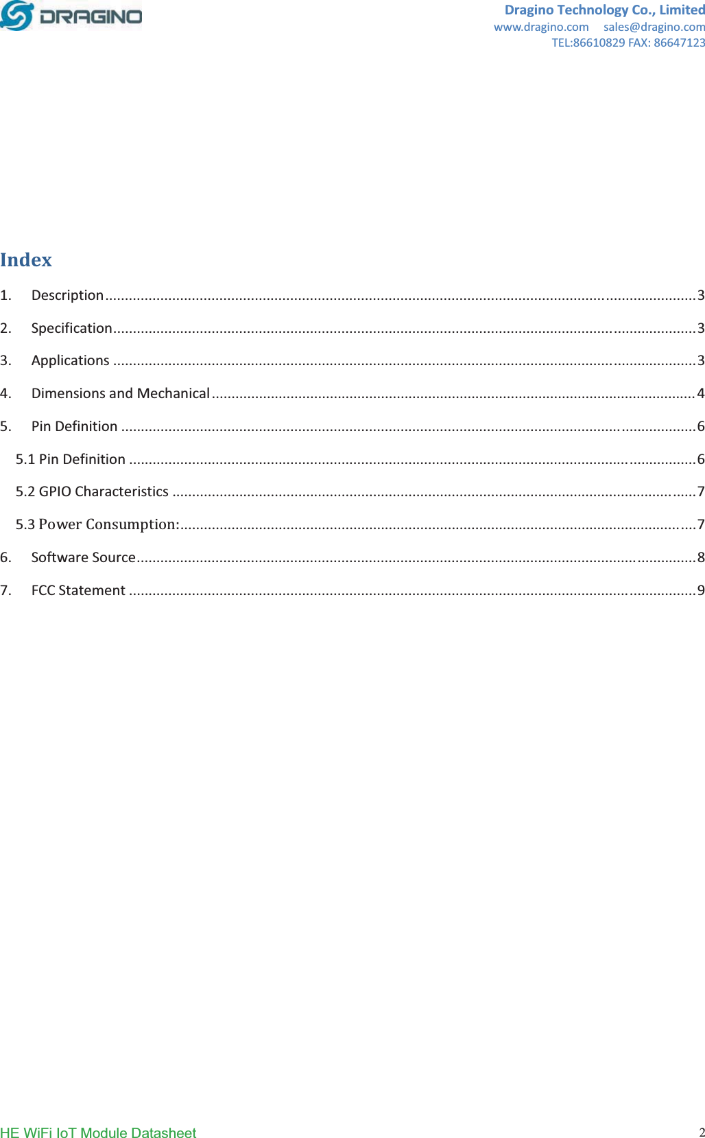DraginoTechnologyCo.,Limitedwww.dragino.comsales@dragino.comTEL:86610829FAX:86647123HE WiFi IoT Module Datasheet  2Index1.Description......................................................................................................................................................32.Specification....................................................................................................................................................33.Applications....................................................................................................................................................34.DimensionsandMechanical...........................................................................................................................45.PinDefinition..................................................................................................................................................65.1PinDefinition................................................................................................................................................65.2GPIOCharacteristics.....................................................................................................................................75.3ǣ...................................................................................................................................76.SoftwareSource..............................................................................................................................................87.FCCStatement................................................................................................................................................9