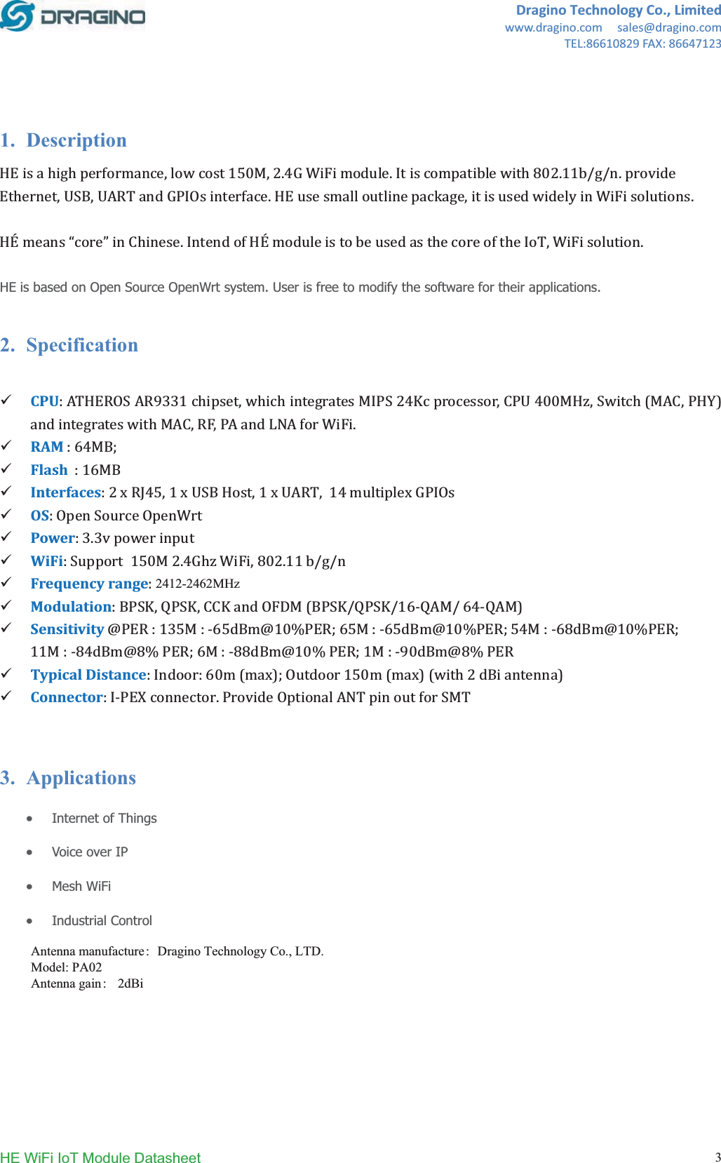 DraginoTechnologyCo.,Limitedwww.dragino.comsales@dragino.comTEL:86610829FAX:86647123HE WiFi IoT Module Datasheet  31. DescriptionǡͳͷͲǡʹǤͶǤͺͲʹǤͳͳȀȀǤǡǡǤǡǤ2ǲǳǤ2ǡǤHE is based on Open Source OpenWrt system. User is free to modify the software for their applications. 2. Specification9CPUǣͻ͵͵ͳǡʹͶǡͶͲͲǡȋǡȌǡǡǤ9RAMǣ͸ͶǢ9Flashǣͳ͸9InterfacesǣʹͶͷǡͳǡͳǡͳͶ9OSǣ9Powerǣ͵Ǥ͵9WiFiǣͳͷͲʹǤͶǡͺͲʹǤͳͳȀȀ9FrequencyrangeǣʹǤͶ̱ʹǤͶͺ͵ͷ9ModulationǣǡǡȋȀȀͳ͸ǦȀ͸ͶǦȌ9Sensitivity̷ǣͳ͵ͷǣǦ͸ͷ̷ͳͲ&Psi;Ǣ͸ͷǣǦ͸ͷ̷ͳͲ&Psi;ǢͷͶǣǦ͸ͺ̷ͳͲ&Psi;ǢͳͳǣǦͺͶ̷ͺ&Psi;Ǣ͸ǣǦͺͺ̷ͳͲ&Psi;ǢͳǣǦͻͲ̷ͺ&Psi;9TypicalDistanceǣǣ͸ͲȋȌǢͳͷͲȋȌȋʹȌ9ConnectorǣǦǤ3. ApplicationsxInternet of Things xVoice over IP xMesh WiFi xIndustrial Control Antenna manufacture：Dragino Technology Co., LTD. Model: PA02 Antenna gain： 2dBi2412-2462MHz