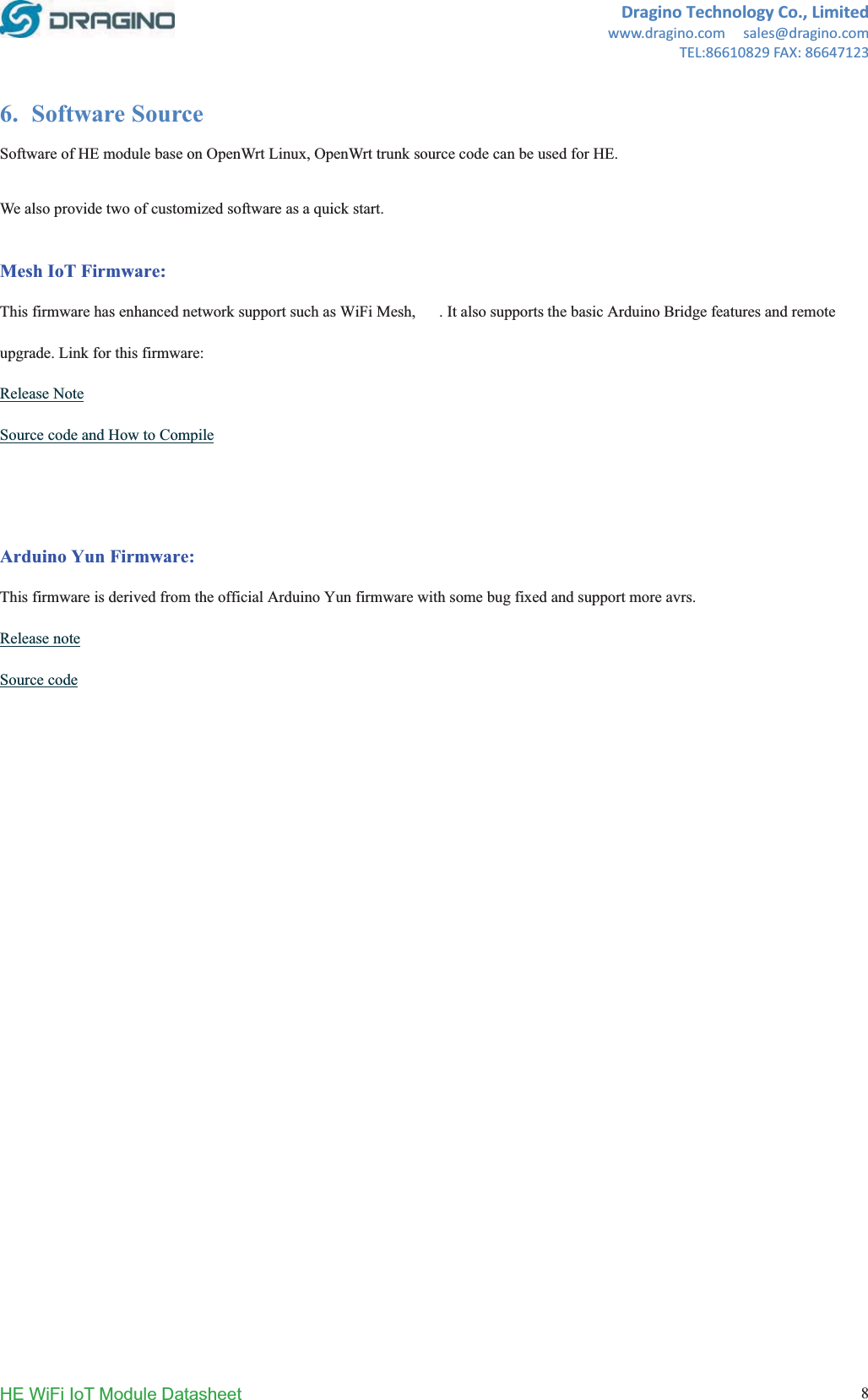 DraginoTechnologyCo.,Limitedwww.dragino.comsales@dragino.comTEL:86610829FAX:86647123HE WiFi IoT Module Datasheet  86. Software Source Software of HE module base on OpenWrt Linux, OpenWrt trunk source code can be used for HE.   We also provide two of customized software as a quick start.  Mesh IoT Firmware:This firmware has enhanced network support such as WiFi Mesh, 3G. It also supports the basic Arduino Bridge features and remoteupgrade. Link for this firmware: Release NoteSource code and How to CompileArduino Yun Firmware:This firmware is derived from the official Arduino Yun firmware with some bug fixed and support more avrs.  Release noteSource code