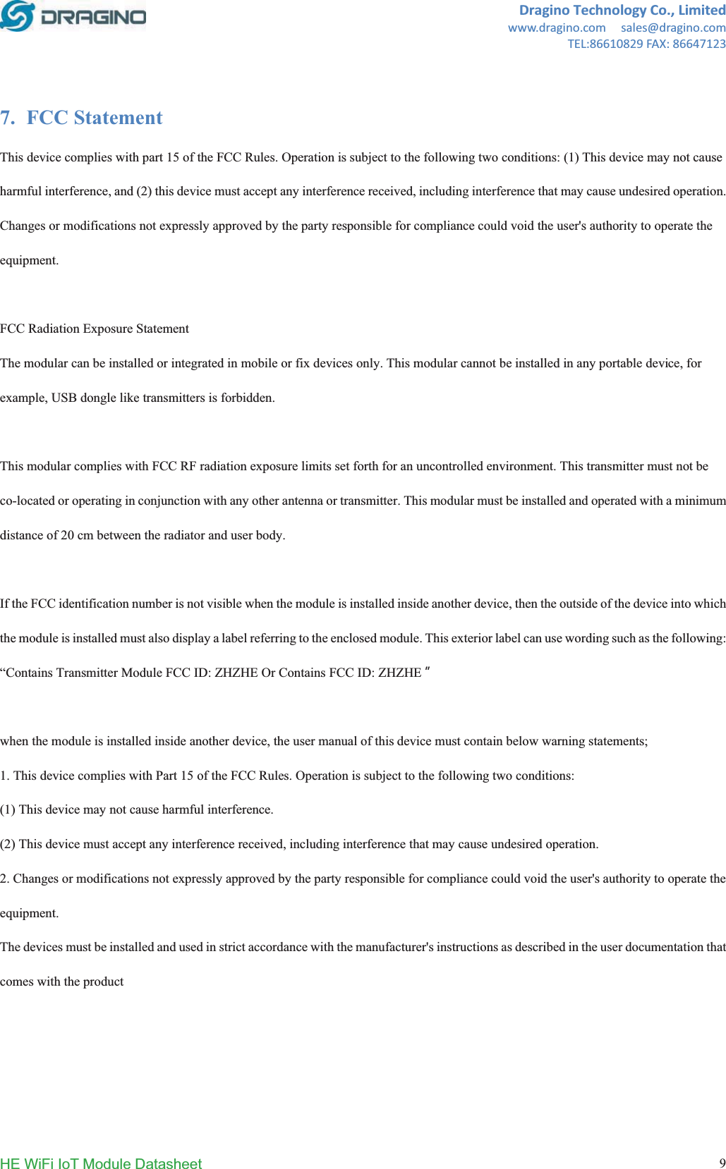 DraginoTechnologyCo.,Limitedwww.dragino.comsales@dragino.comTEL:86610829FAX:86647123HE WiFi IoT Module Datasheet  97. FCC Statement This device complies with part 15 of the FCC Rules. Operation is subject to the following two conditions: (1) This device may not cause harmful interference, and (2) this device must accept any interference received, including interference that may cause undesired operation. Changes or modifications not expressly approved by the party responsible for compliance could void the user's authority to operate the equipment.FCC Radiation Exposure Statement   The modular can be installed or integrated in mobile or fix devices only. This modular cannot be installed in any portable device, for example, USB dongle like transmitters is forbidden. This modular complies with FCC RF radiation exposure limits set forth for an uncontrolled environment. This transmitter must not be co-located or operating in conjunction with any other antenna or transmitter. This modular must be installed and operated with a minimum distance of 20 cm between the radiator and user body. If the FCC identification number is not visible when the module is installed inside another device, then the outside of the device into which the module is installed must also display a label referring to the enclosed module. This exterior label can use wording such as the following: &ldquo;Contains Transmitter Module FCC ID: ZHZHE Or Contains FCC ID: ZHZHE ȕwhen the module is installed inside another device, the user manual of this device must contain below warning statements; 1. This device complies with Part 15 of the FCC Rules. Operation is subject to the following two conditions: (1) This device may not cause harmful interference. (2) This device must accept any interference received, including interference that may cause undesired operation. 2. Changes or modifications not expressly approved by the party responsible for compliance could void the user's authority to operate the equipment.The devices must be installed and used in strict accordance with the manufacturer's instructions as described in the user documentation that comes with the product 