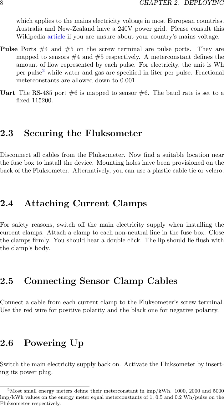 8CHAPTER 2. DEPLOYINGwhich applies to the mains electricity voltage in most European countries.Australia and New-Zealand have a 240V power grid. Please consult thisWikipedia article if you are unsure about your country&rsquo;s mains voltage.Pulse Ports #4 and #5 on the screw terminal are pulse ports. They aremapped to sensors #4 and #5 respectively. A meterconstant deﬁnes theamount of ﬂow represented by each pulse. For electricity, the unit is Whper pulse2while water and gas are speciﬁed in liter per pulse. Fractionalmeterconstants are allowed down to 0.001.Uart The RS-485 port #6 is mapped to sensor #6. The baud rate is set to aﬁxed 115200.2.3 Securing the FluksometerDisconnect all cables from the Fluksometer. Now ﬁnd a suitable location nearthe fuse box to install the device. Mounting holes have been provisioned on theback of the Fluksometer. Alternatively, you can use a plastic cable tie or velcro.2.4 Attaching Current ClampsFor safety reasons, switch oﬀ the main electricity supply when installing thecurrent clamps. Attach a clamp to each non-neutral line in the fuse box. Closethe clamps ﬁrmly. You should hear a double click. The lip should lie ﬂush withthe clamp&rsquo;s body.2.5 Connecting Sensor Clamp CablesConnect a cable from each current clamp to the Fluksometer&rsquo;s screw terminal.Use the red wire for positive polarity and the black one for negative polarity.2.6 Powering UpSwitch the main electricity supply back on. Activate the Fluksometer by insert-ing its power plug.2Most small energy meters deﬁne their meterconstant in imp/kWh. 1000, 2000 and 5000imp/kWh values on the energy meter equal meterconstants of 1, 0.5 and 0.2 Wh/pulse on theFluksometer respectively.