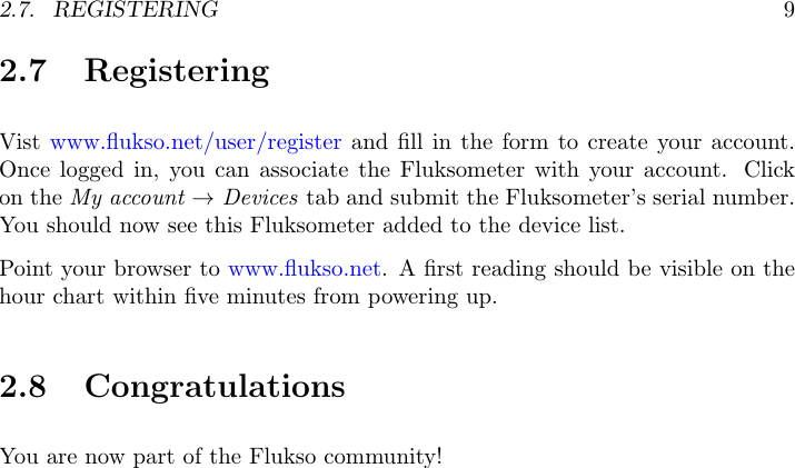 2.7. REGISTERING 92.7 RegisteringVist www.ﬂukso.net/user/register and ﬁll in the form to create your account.Once logged in, you can associate the Fluksometer with your account. Clickon the My account &rarr;Devices tab and submit the Fluksometer&rsquo;s serial number.You should now see this Fluksometer added to the device list.Point your browser to www.ﬂukso.net. A ﬁrst reading should be visible on thehour chart within ﬁve minutes from powering up.2.8 CongratulationsYou are now part of the Flukso community!
