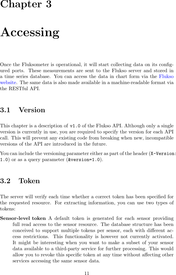Chapter 3AccessingOnce the Fluksometer is operational, it will start collecting data on its conﬁg-ured ports. These measurements are sent to the Flukso server and stored ina time series database. You can access the data in chart form via the Fluksowebsite. The same data is also made available in a machine-readable format viathe RESTful API.3.1 VersionThis chapter is a description of v1.0 of the Flukso API. Although only a singleversion is currently in use, you are required to specify the version for each APIcall. This will prevent any existing code from breaking when new, incompatibleversions of the API are introduced in the future.You can include the versioning parameter either as part of the header (X-Version:1.0) or as a query parameter (&amp;version=1.0).3.2 TokenThe server will verify each time whether a correct token has been speciﬁed forthe requested resource. For extracting information, you can use two types oftokens:Sensor-level token A default token is generated for each sensor providingfull read access to the sensor resource. The database structure has beenconceived to support multiple tokens per sensor, each with diﬀerent ac-cess restrictions. This functionality is however not currently activated.It might be interesting when you want to make a subset of your sensordata available to a third-party service for further processing. This wouldallow you to revoke this speciﬁc token at any time without aﬀecting otherservices accessing the same sensor data.11