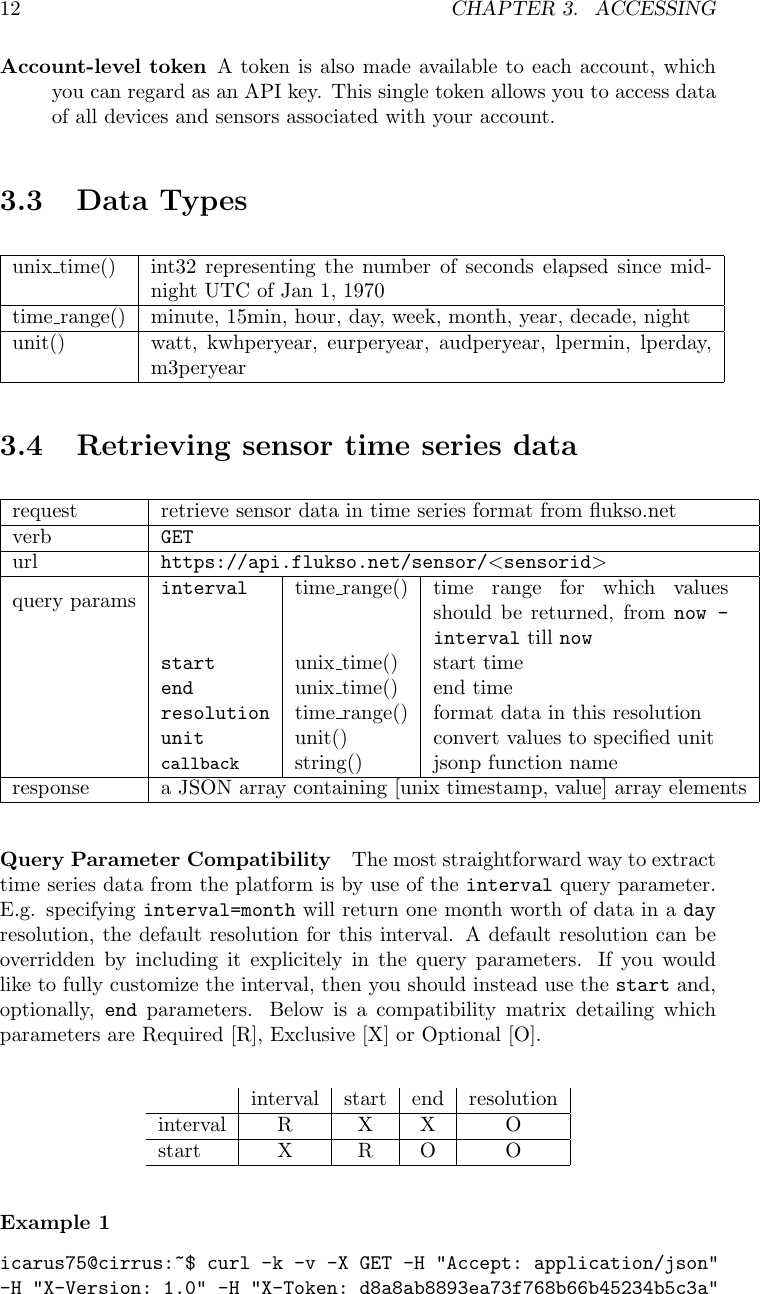 12 CHAPTER 3. ACCESSINGAccount-level token A token is also made available to each account, whichyou can regard as an API key. This single token allows you to access dataof all devices and sensors associated with your account.3.3 Data Typesunix time() int32 representing the number of seconds elapsed since mid-night UTC of Jan 1, 1970time range() minute, 15min, hour, day, week, month, year, decade, nightunit() watt, kwhperyear, eurperyear, audperyear, lpermin, lperday,m3peryear3.4 Retrieving sensor time series datarequest retrieve sensor data in time series format from ﬂukso.netverb GETurl https://api.flukso.net/sensor/<sensorid>query params interval time range() time range for which valuesshould be returned, from now -interval till nowstart unix time() start timeend unix time() end timeresolution time range() format data in this resolutionunit unit() convert values to speciﬁed unitcallback string() jsonp function nameresponse a JSON array containing [unix timestamp, value] array elementsQuery Parameter Compatibility The most straightforward way to extracttime series data from the platform is by use of the interval query parameter.E.g. specifying interval=month will return one month worth of data in a dayresolution, the default resolution for this interval. A default resolution can beoverridden by including it explicitely in the query parameters. If you wouldlike to fully customize the interval, then you should instead use the start and,optionally, end parameters. Below is a compatibility matrix detailing whichparameters are Required [R], Exclusive [X] or Optional [O].interval start end resolutioninterval R X X Ostart X R O OExample 1icarus75@cirrus:~$ curl -k -v -X GET -H "Accept: application/json"-H "X-Version: 1.0" -H "X-Token: d8a8ab8893ea73f768b66b45234b5c3a"