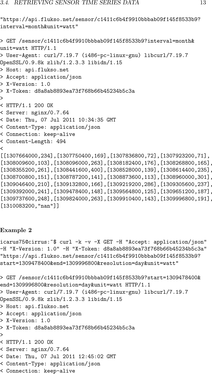 3.4. RETRIEVING SENSOR TIME SERIES DATA 13"https://api.flukso.net/sensor/c1411c6b4f9910bbbab09f145f8533b9?interval=month&amp;unit=watt"> GET /sensor/c1411c6b4f9910bbbab09f145f8533b9?interval=month&amp;unit=watt HTTP/1.1> User-Agent: curl/7.19.7 (i486-pc-linux-gnu) libcurl/7.19.7OpenSSL/0.9.8k zlib/1.2.3.3 libidn/1.15> Host: api.flukso.net> Accept: application/json> X-Version: 1.0> X-Token: d8a8ab8893ea73f768b66b45234b5c3a>< HTTP/1.1 200 OK< Server: nginx/0.7.64< Date: Thu, 07 Jul 2011 10:34:35 GMT< Content-Type: application/json< Connection: keep-alive< Content-Length: 494<[[1307664000,234],[1307750400,169],[1307836800,72],[1307923200,71],[1308009600,103],[1308096000,263],[1308182400,176],[1308268800,165],[1308355200,261],[1308441600,400],[1308528000,139],[1308614400,235],[1308700800,151],[1308787200,141],[1308873600,113],[1308960000,301],[1309046400,210],[1309132800,166],[1309219200,286],[1309305600,237],[1309392000,241],[1309478400,148],[1309564800,125],[1309651200,187],[1309737600,248],[1309824000,263],[1309910400,143],[1309996800,191],[1310083200,"nan"]]Example 2icarus75@cirrus:~$ curl -k -v -X GET -H "Accept: application/json"-H "X-Version: 1.0" -H "X-Token: d8a8ab8893ea73f768b66b45234b5c3a""https://api.flukso.net/sensor/c1411c6b4f9910bbbab09f145f8533b9?start=1309478400&amp;end=1309996800&amp;resolution=day&amp;unit=watt"> GET /sensor/c1411c6b4f9910bbbab09f145f8533b9?start=1309478400&amp;end=1309996800&amp;resolution=day&amp;unit=watt HTTP/1.1> User-Agent: curl/7.19.7 (i486-pc-linux-gnu) libcurl/7.19.7OpenSSL/0.9.8k zlib/1.2.3.3 libidn/1.15> Host: api.flukso.net> Accept: application/json> X-Version: 1.0> X-Token: d8a8ab8893ea73f768b66b45234b5c3a>< HTTP/1.1 200 OK< Server: nginx/0.7.64< Date: Thu, 07 Jul 2011 12:45:02 GMT< Content-Type: application/json< Connection: keep-alive