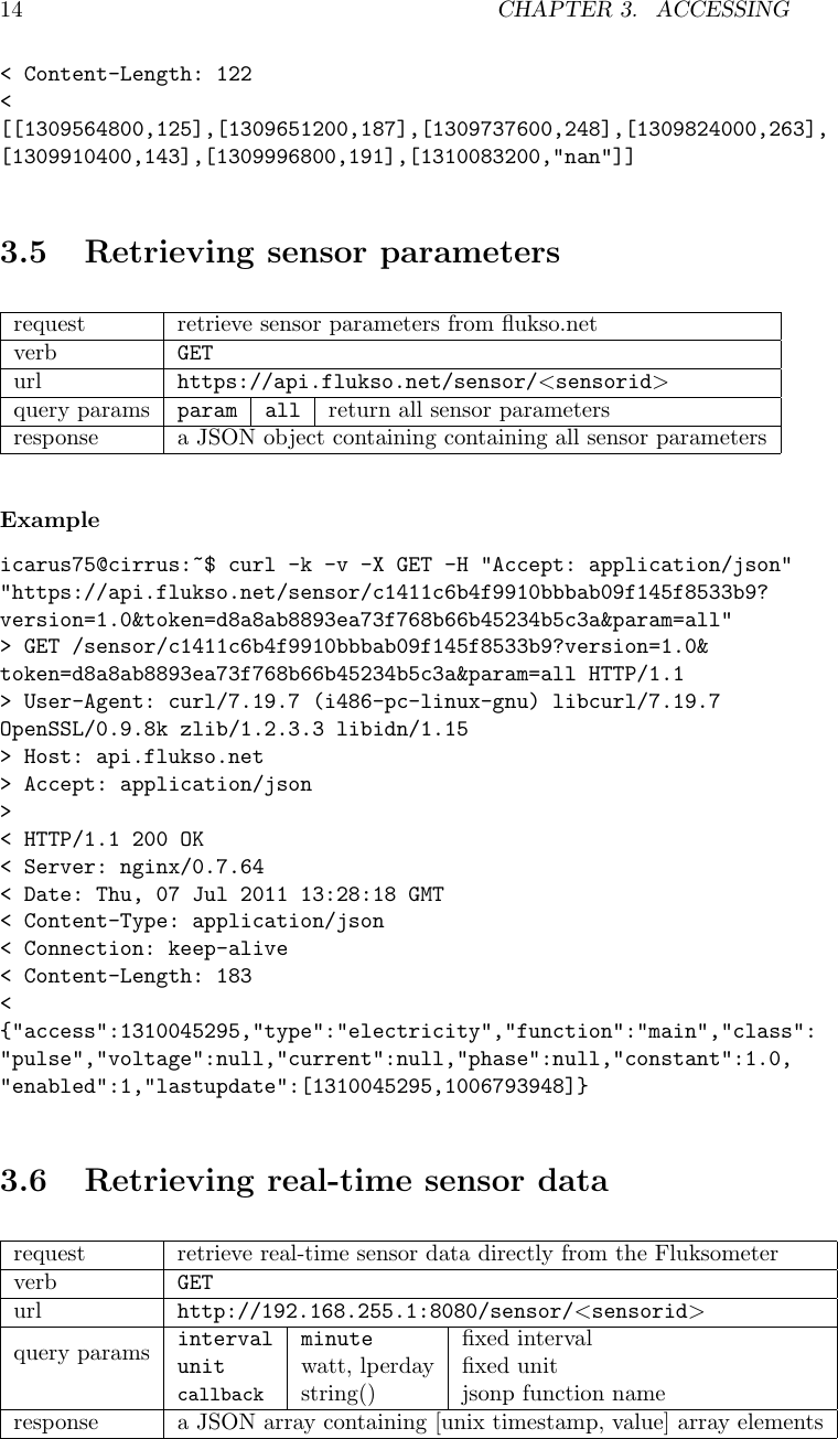 14 CHAPTER 3. ACCESSING< Content-Length: 122<[[1309564800,125],[1309651200,187],[1309737600,248],[1309824000,263],[1309910400,143],[1309996800,191],[1310083200,"nan"]]3.5 Retrieving sensor parametersrequest retrieve sensor parameters from ﬂukso.netverb GETurl https://api.flukso.net/sensor/<sensorid>query params param all return all sensor parametersresponse a JSON object containing containing all sensor parametersExampleicarus75@cirrus:~$ curl -k -v -X GET -H "Accept: application/json""https://api.flukso.net/sensor/c1411c6b4f9910bbbab09f145f8533b9?version=1.0&amp;token=d8a8ab8893ea73f768b66b45234b5c3a&amp;param=all"> GET /sensor/c1411c6b4f9910bbbab09f145f8533b9?version=1.0&amp;token=d8a8ab8893ea73f768b66b45234b5c3a&amp;param=all HTTP/1.1> User-Agent: curl/7.19.7 (i486-pc-linux-gnu) libcurl/7.19.7OpenSSL/0.9.8k zlib/1.2.3.3 libidn/1.15> Host: api.flukso.net> Accept: application/json>< HTTP/1.1 200 OK< Server: nginx/0.7.64< Date: Thu, 07 Jul 2011 13:28:18 GMT< Content-Type: application/json< Connection: keep-alive< Content-Length: 183<{"access":1310045295,"type":"electricity","function":"main","class":"pulse","voltage":null,"current":null,"phase":null,"constant":1.0,"enabled":1,"lastupdate":[1310045295,1006793948]}3.6 Retrieving real-time sensor datarequest retrieve real-time sensor data directly from the Fluksometerverb GETurl http://192.168.255.1:8080/sensor/<sensorid>query params interval minute ﬁxed intervalunit watt, lperday ﬁxed unitcallback string() jsonp function nameresponse a JSON array containing [unix timestamp, value] array elements