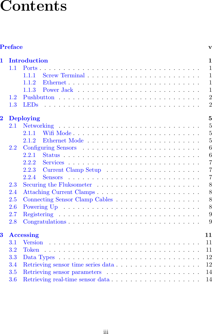 ContentsPreface v1 Introduction 11.1 Ports .................................. 11.1.1 Screw Terminal ........................ 11.1.2 Ethernet ............................ 11.1.3 Power Jack .......................... 11.2 Pushbutton .............................. 21.3 LEDs ................................. 22 Deploying 52.1 Networking .............................. 52.1.1 Wiﬁ Mode ........................... 52.1.2 Ethernet Mode ........................ 52.2 Conﬁguring Sensors ......................... 62.2.1 Status ............................. 62.2.2 Services ............................ 72.2.3 Current Clamp Setup .................... 72.2.4 Sensors ............................ 72.3 Securing the Fluksometer ...................... 82.4 Attaching Current Clamps ...................... 82.5 Connecting Sensor Clamp Cables .................. 82.6 Powering Up ............................. 82.7 Registering .............................. 92.8 Congratulations ............................ 93 Accessing 113.1 Version ................................ 113.2 Token ................................. 113.3 Data Types .............................. 123.4 Retrieving sensor time series data .................. 123.5 Retrieving sensor parameters .................... 143.6 Retrieving real-time sensor data ................... 14iii