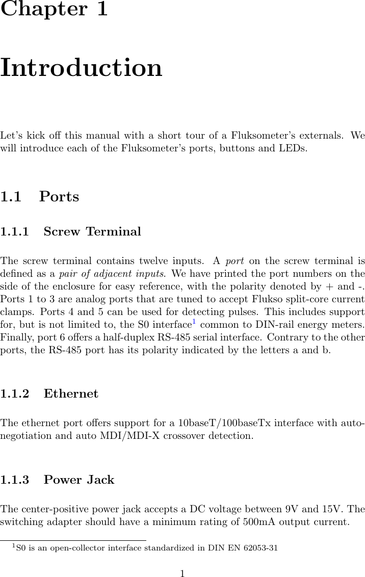 Chapter 1IntroductionLet&rsquo;s kick oﬀ this manual with a short tour of a Fluksometer&rsquo;s externals. Wewill introduce each of the Fluksometer&rsquo;s ports, buttons and LEDs.1.1 Ports1.1.1 Screw TerminalThe screw terminal contains twelve inputs. A port on the screw terminal isdeﬁned as a pair of adjacent inputs. We have printed the port numbers on theside of the enclosure for easy reference, with the polarity denoted by + and -.Ports 1 to 3 are analog ports that are tuned to accept Flukso split-core currentclamps. Ports 4 and 5 can be used for detecting pulses. This includes supportfor, but is not limited to, the S0 interface1common to DIN-rail energy meters.Finally, port 6 oﬀers a half-duplex RS-485 serial interface. Contrary to the otherports, the RS-485 port has its polarity indicated by the letters a and b.1.1.2 EthernetThe ethernet port oﬀers support for a 10baseT/100baseTx interface with auto-negotiation and auto MDI/MDI-X crossover detection.1.1.3 Power JackThe center-positive power jack accepts a DC voltage between 9V and 15V. Theswitching adapter should have a minimum rating of 500mA output current.1S0 is an open-collector interface standardized in DIN EN 62053-311