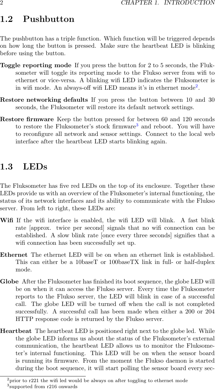 2CHAPTER 1. INTRODUCTION1.2 PushbuttonThe pushbutton has a triple function. Which function will be triggered dependson how long the button is pressed. Make sure the heartbeat LED is blinkingbefore using the button.Toggle reporting mode If you press the button for 2 to 5 seconds, the Fluk-someter will toggle its reporting mode to the Flukso server from wiﬁ toethernet or vice-versa. A blinking wiﬁ LED indicates the Fluksometer isin wiﬁ mode. An always-oﬀ wiﬁ LED means it&rsquo;s in ethernet mode2.Restore networking defaults If you press the button between 10 and 30seconds, the Fluksometer will restore its default network settings.Restore ﬁrmware Keep the button pressed for between 60 and 120 secondsto restore the Fluksometer&rsquo;s stock ﬁrmware3and reboot. You will haveto reconﬁgure all network and sensor settings. Connect to the local webinterface after the heartbeat LED starts blinking again.1.3 LEDsThe Fluksometer has ﬁve red LEDs on the top of its enclosure. Together theseLEDs provide us with an overview of the Fluksometer&rsquo;s internal functioning, thestatus of its network interfaces and its ability to communicate with the Fluksoserver. From left to right, these LEDs are:Wiﬁ If the wiﬁ interface is enabled, the wiﬁ LED will blink. A fast blinkrate [approx. twice per second] signals that no wiﬁ connection can beestablished. A slow blink rate [once every three seconds] signiﬁes that awiﬁ connection has been successfully set up.Ethernet The ethernet LED will be on when an ethernet link is established.This can either be a 10baseT or 100baseTX link in full- or half-duplexmode.Globe After the Fluksometer has ﬁnished its boot sequence, the globe LED willbe on when it can access the Flukso server. Every time the Fluksometerreports to the Flukso server, the LED will blink in case of a successfulcall. The globe LED will be turned oﬀ when the call is not completedsuccessfully. A successful call has been made when either a 200 or 204HTTP response code is returned by the Flukso server.Heartbeat The heartbeat LED is positioned right next to the globe led. Whilethe globe LED informs us about the status of the Fluksometer&rsquo;s externalcommunication, the heartbeat LED allows us to monitor the Fluksome-ter&rsquo;s internal functioning. This LED will be on when the sensor boardis running its ﬁrmware. From the moment the Flukso daemon is startedduring the boot sequence, it will start polling the sensor board every sec-2prior to r221 the wiﬁ led would be always on after toggling to ethernet mode3supported from r216 onwards