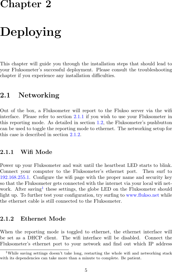 Chapter 2DeployingThis chapter will guide you through the installation steps that should lead toyour Fluksometer&rsquo;s successful deployment. Please consult the troubleshootingchapter if you experience any installation diﬃculties.2.1 NetworkingOut of the box, a Fluksometer will report to the Flukso server via the wiﬁinterface. Please refer to section 2.1.1 if you wish to use your Fluksometer inthis reporting mode. As detailed in section 1.2, the Fluksometer&rsquo;s pushbuttoncan be used to toggle the reporting mode to ethernet. The networking setup forthis case is described in section 2.1.2.2.1.1 Wiﬁ ModePower up your Fluksometer and wait until the heartbeat LED starts to blink.Connect your computer to the Fluksometer&rsquo;s ethernet port. Then surf to192.168.255.1. Conﬁgure the wiﬁ page with the proper name and security keyso that the Fluksometer gets connected with the internet via your local wiﬁ net-work. After saving1these settings, the globe LED on the Fluksometer shouldlight up. To further test your conﬁguration, try surﬁng to www.ﬂukso.net whilethe ethernet cable is still connected to the Fluksometer.2.1.2 Ethernet ModeWhen the reporting mode is toggled to ethernet, the ethernet interface willbe set as a DHCP client. The wiﬁ interface will be disabled. Connect theFluksometer&rsquo;s ethernet port to your network and ﬁnd out which IP address1While saving settings doesn&rsquo;t take long, restarting the whole wiﬁ and networking stackwith its dependencies can take more than a minute to complete. Be patient.5