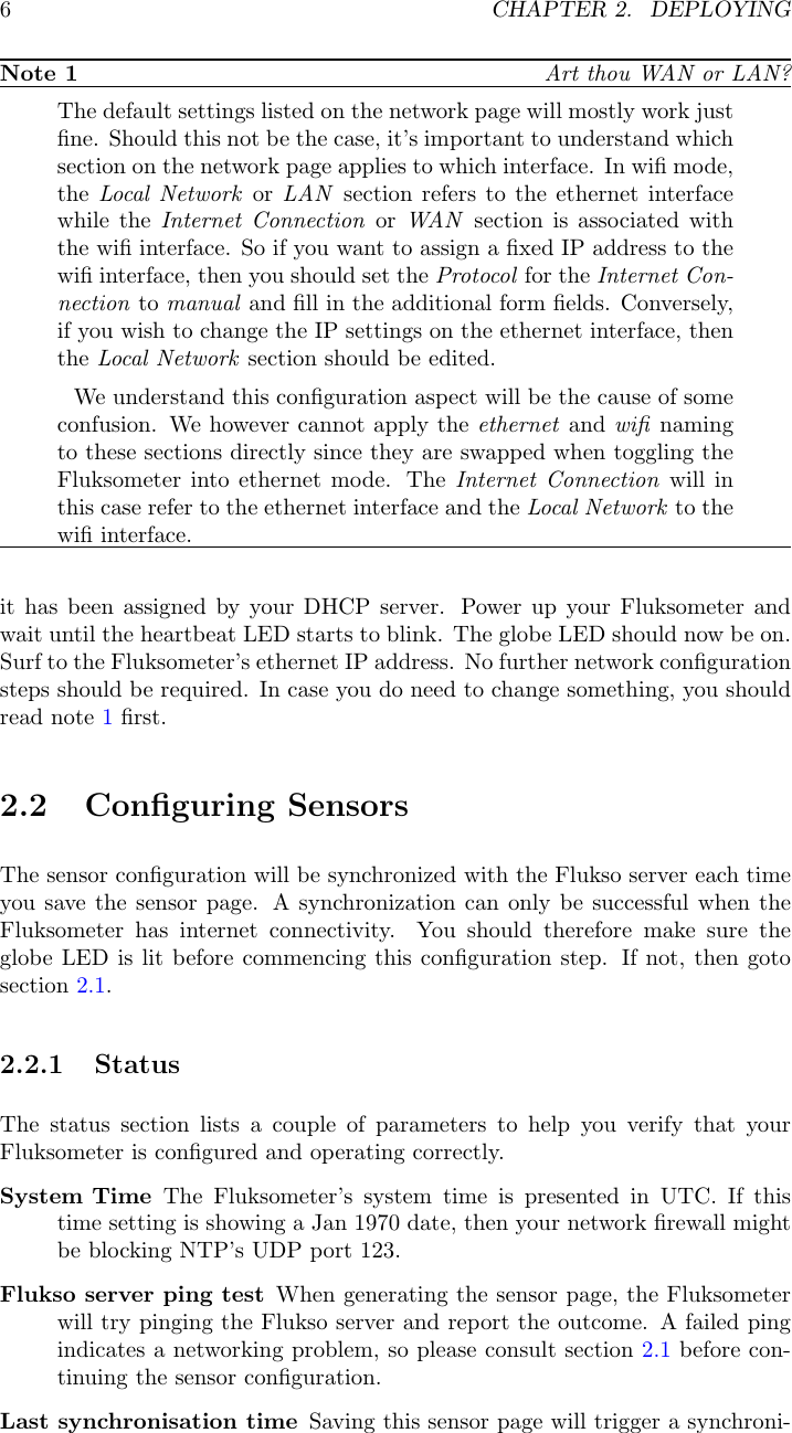 6CHAPTER 2. DEPLOYINGNote 1 Art thou WAN or LAN?The default settings listed on the network page will mostly work justﬁne. Should this not be the case, it&rsquo;s important to understand whichsection on the network page applies to which interface. In wiﬁ mode,the Local Network or LAN section refers to the ethernet interfacewhile the Internet Connection or WAN section is associated withthe wiﬁ interface. So if you want to assign a ﬁxed IP address to thewiﬁ interface, then you should set the Protocol for the Internet Con-nection to manual and ﬁll in the additional form ﬁelds. Conversely,if you wish to change the IP settings on the ethernet interface, thenthe Local Network section should be edited.We understand this conﬁguration aspect will be the cause of someconfusion. We however cannot apply the ethernet and wiﬁ namingto these sections directly since they are swapped when toggling theFluksometer into ethernet mode. The Internet Connection will inthis case refer to the ethernet interface and the Local Network to thewiﬁ interface.it has been assigned by your DHCP server. Power up your Fluksometer andwait until the heartbeat LED starts to blink. The globe LED should now be on.Surf to the Fluksometer&rsquo;s ethernet IP address. No further network conﬁgurationsteps should be required. In case you do need to change something, you shouldread note 1ﬁrst.2.2 Conﬁguring SensorsThe sensor conﬁguration will be synchronized with the Flukso server each timeyou save the sensor page. A synchronization can only be successful when theFluksometer has internet connectivity. You should therefore make sure theglobe LED is lit before commencing this conﬁguration step. If not, then gotosection 2.1.2.2.1 StatusThe status section lists a couple of parameters to help you verify that yourFluksometer is conﬁgured and operating correctly.System Time The Fluksometer&rsquo;s system time is presented in UTC. If thistime setting is showing a Jan 1970 date, then your network ﬁrewall mightbe blocking NTP&rsquo;s UDP port 123.Flukso server ping test When generating the sensor page, the Fluksometerwill try pinging the Flukso server and report the outcome. A failed pingindicates a networking problem, so please consult section 2.1 before con-tinuing the sensor conﬁguration.Last synchronisation time Saving this sensor page will trigger a synchroni-
