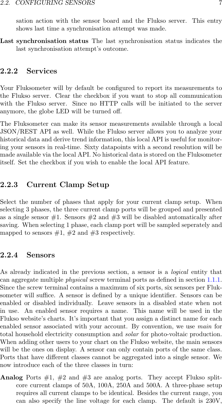 2.2. CONFIGURING SENSORS 7sation action with the sensor board and the Flukso server. This entryshows last time a synchronisation attempt was made.Last synchronisation status The last synchronisation status indicates thelast synchronisation attempt&rsquo;s outcome.2.2.2 ServicesYour Fluksometer will by default be conﬁgured to report its measurements tothe Flukso server. Clear the checkbox if you want to stop all communicationwith the Flukso server. Since no HTTP calls will be initiated to the serveranymore, the globe LED will be turned oﬀ.The Fluksometer can make its sensor measurements available through a localJSON/REST API as well. While the Flukso server allows you to analyze yourhistorical data and derive trend information, this local API is useful for monitor-ing your sensors in real-time. Sixty datapoints with a second resolution will bemade available via the local API. No historical data is stored on the Fluksometeritself. Set the checkbox if you wish to enable the local API feature.2.2.3 Current Clamp SetupSelect the number of phases that apply for your current clamp setup. Whenselecting 3 phases, the three current clamp ports will be grouped and presentedas a single sensor #1. Sensors #2 and #3 will be disabled automatically aftersaving. When selecting 1 phase, each clamp port will be sampled seperately andmapped to sensors #1, #2 and #3 respectively.2.2.4 SensorsAs already indicated in the previous section, a sensor is a logical entity thatcan aggregate multiple physical screw terminal ports as deﬁned in section 1.1.1.Since the screw terminal contains a maximum of six ports, six sensors per Fluk-someter will suﬃce. A sensor is deﬁned by a unique identiﬁer. Sensors can beenabled or disabled individually. Leave sensors in a disabled state when notin use. An enabled sensor requires a name. This name will be used in theFlukso website&rsquo;s charts. It&rsquo;s important that you assign a distinct name for eachenabled sensor associated with your account. By convention, we use main fortotal household electricity consumption and solar for photo-voltaic production.When adding other users to your chart on the Flukso website, the main sensorswill be the ones on display. A sensor can only contain ports of the same class.Ports that have diﬀerent classes cannot be aggregated into a single sensor. Wenow introduce each of the three classes in turn:Analog Ports #1, #2 and #3 are analog ports. They accept Flukso split-core current clamps of 50A, 100A, 250A and 500A. A three-phase setuprequires all current clamps to be identical. Besides the current range, youcan also specify the line voltage for each clamp. The default is 230V,