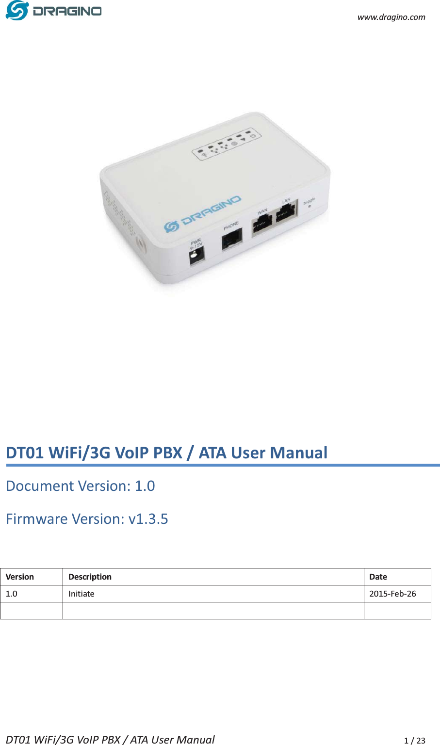    www.dragino.com DT01 WiFi/3G VoIP PBX / ATA User Manual     1 / 23            DT01 WiFi/3G VoIP PBX / ATA User Manual Document Version: 1.0   Firmware Version: v1.3.5  Version Description Date 1.0 Initiate 2015-Feb-26      