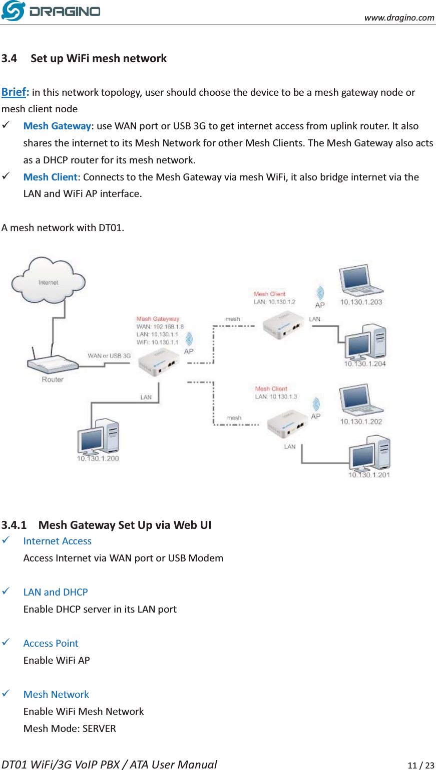    www.dragino.com DT01 WiFi/3G VoIP PBX / ATA User Manual     11 / 23  3.4 Set up WiFi mesh network  Brief: in this network topology, user should choose the device to be a mesh gateway node or mesh client node 9 Mesh Gateway: use WAN port or USB 3G to get internet access from uplink router. It also shares the internet to its Mesh Network for other Mesh Clients. The Mesh Gateway also acts as a DHCP router for its mesh network. 9 Mesh Client: Connects to the Mesh Gateway via mesh WiFi, it also bridge internet via the LAN and WiFi AP interface.  A mesh network with DT01.     3.4.1 Mesh Gateway Set Up via Web UI 9 Internet Access Access Internet via WAN port or USB Modem  9 LAN and DHCP Enable DHCP server in its LAN port  9 Access Point Enable WiFi AP  9 Mesh Network Enable WiFi Mesh Network Mesh Mode: SERVER 