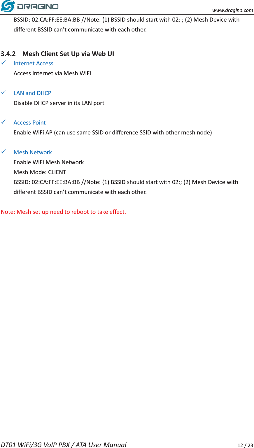    www.dragino.com DT01 WiFi/3G VoIP PBX / ATA User Manual     12 / 23 BSSID: 02:CA:FF:EE:BA:BB //Note: (1) BSSID should start with 02: ; (2) Mesh Device with different BSSID can&rsquo;t communicate with each other.  3.4.2 Mesh Client Set Up via Web UI 9 Internet Access Access Internet via Mesh WiFi  9 LAN and DHCP Disable DHCP server in its LAN port  9 Access Point Enable WiFi AP (can use same SSID or difference SSID with other mesh node)  9 Mesh Network Enable WiFi Mesh Network Mesh Mode: CLIENT BSSID: 02:CA:FF:EE:BA:BB //Note: (1) BSSID should start with 02:; (2) Mesh Device with different BSSID can&rsquo;t communicate with each other.  Note: Mesh set up need to reboot to take effect.     