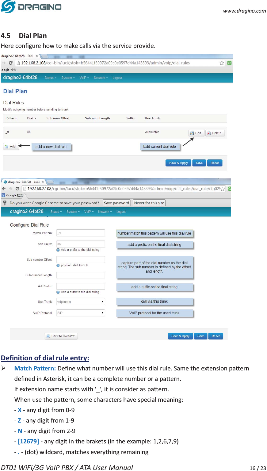    www.dragino.com DT01 WiFi/3G VoIP PBX / ATA User Manual     16 / 23  4.5 Dial Plan Here configure how to make calls via the service provide.      Definition of dial rule entry: &frac34; Match Pattern: Define what number will use this dial rule. Same the extension pattern defined in Asterisk, it can be a complete number or a pattern.   If extension name starts with '_', it is consider as pattern.   When use the pattern, some characters have special meaning:   - X - any digit from 0-9 - Z - any digit from 1-9 - N - any digit from 2-9 - [12679] - any digit in the brakets (in the example: 1,2,6,7,9) - . - (dot) wildcard, matches everything remaining   