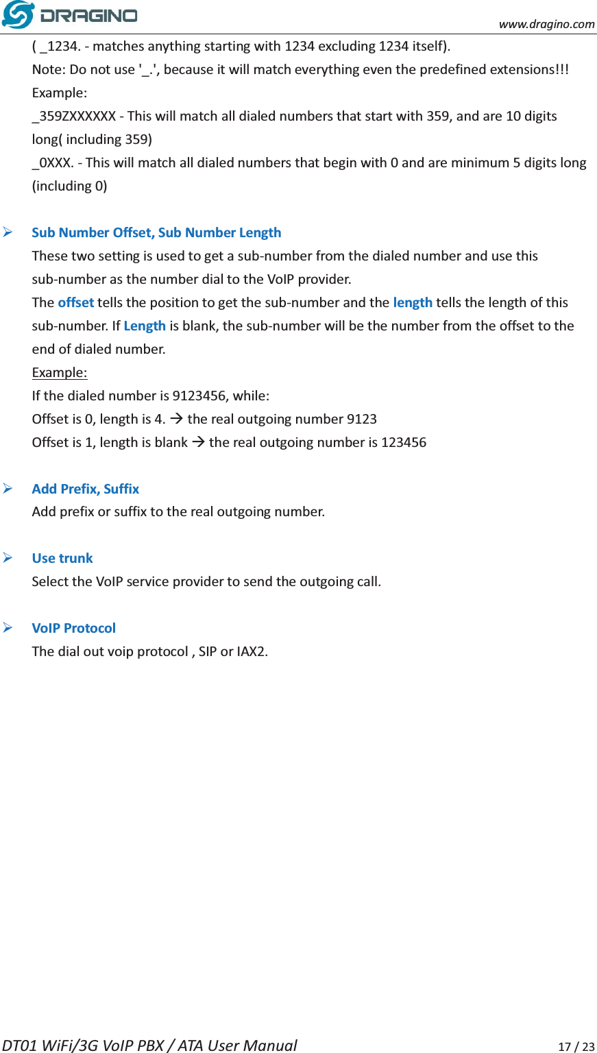   www.dragino.com DT01 WiFi/3G VoIP PBX / ATA User Manual     17 / 23 ( _1234. - matches anything starting with 1234 excluding 1234 itself). Note: Do not use '_.', because it will match everything even the predefined extensions!!! Example: _359ZXXXXXX - This will match all dialed numbers that start with 359, and are 10 digits long( including 359) _0XXX. - This will match all dialed numbers that begin with 0 and are minimum 5 digits long (including 0)  &frac34; Sub Number Offset, Sub Number Length These two setting is used to get a sub-number from the dialed number and use this sub-number as the number dial to the VoIP provider.   The offset tells the position to get the sub-number and the length tells the length of this sub-number. If Length is blank, the sub-number will be the number from the offset to the end of dialed number.   Example: If the dialed number is 9123456, while: Offset is 0, length is 4. &AElig; the real outgoing number 9123 Offset is 1, length is blank &AElig; the real outgoing number is 123456  &frac34; Add Prefix, Suffix Add prefix or suffix to the real outgoing number.    &frac34; Use trunk Select the VoIP service provider to send the outgoing call.    &frac34; VoIP Protocol The dial out voip protocol , SIP or IAX2.      