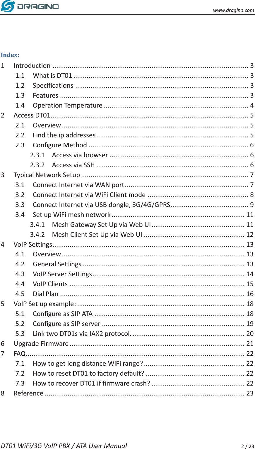    www.dragino.com DT01 WiFi/3G VoIP PBX / ATA User Manual     2 / 23  Index: 1 Introduction ....................................................................................................... 3 1.1 What is DT01 ............................................................................................ 3 1.2 Specifications ........................................................................................... 3 1.3 Features ................................................................................................... 3 1.4 Operation Temperature ............................................................................ 4 2 Access DT01........................................................................................................ 5 2.1 Overview .................................................................................................. 5 2.2 Find the ip addresses ................................................................................ 5 2.3 Configure Method .................................................................................... 6 2.3.1 Access via browser ......................................................................... 6 2.3.2 Access via SSH ................................................................................ 6 3 Typical Network Setup ........................................................................................ 7 3.1 Connect Internet via WAN port ................................................................. 7 3.2 Connect Internet via WiFi Client mode ..................................................... 8 3.3 Connect Internet via USB dongle, 3G/4G/GPRS......................................... 9 3.4 Set up WiFi mesh network ...................................................................... 11 3.4.1 Mesh Gateway Set Up via Web UI ................................................. 11 3.4.2 Mesh Client Set Up via Web UI ..................................................... 12 4 VoIP Settings ..................................................................................................... 13 4.1 Overview ................................................................................................ 13 4.2 General Settings ..................................................................................... 13 4.3 VoIP Server Settings ................................................................................ 14 4.4 VoIP Clients ............................................................................................ 15 4.5 Dial Plan ................................................................................................. 16 5 VoIP Set up example: ........................................................................................ 18 5.1 Configure as SIP ATA ............................................................................... 18 5.2 Configure as SIP server ........................................................................... 19 5.3 Link two DT01s via IAX2 protocol. ........................................................... 20 6 Upgrade Firmware ............................................................................................ 21 7 FAQ ...................................................................................................................  22 7.1 How to get long distance WiFi range? ..................................................... 22 7.2 How to reset DT01 to factory default? .................................................... 22 7.3 How to recover DT01 if firmware crash? ................................................. 22 8 Reference ......................................................................................................... 23   