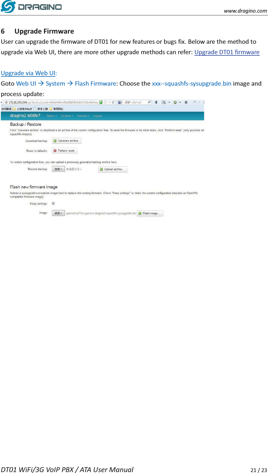    www.dragino.com DT01 WiFi/3G VoIP PBX / ATA User Manual     21 / 23  6 Upgrade Firmware User can upgrade the firmware of DT01 for new features or bugs fix. Below are the method to upgrade via Web UI, there are more other upgrade methods can refer: Upgrade DT01 firmware  Upgrade via Web UI: Goto Web UI &AElig; System &AElig; Flash Firmware: Choose the xxx--squashfs-sysupgrade.bin image and process update:     