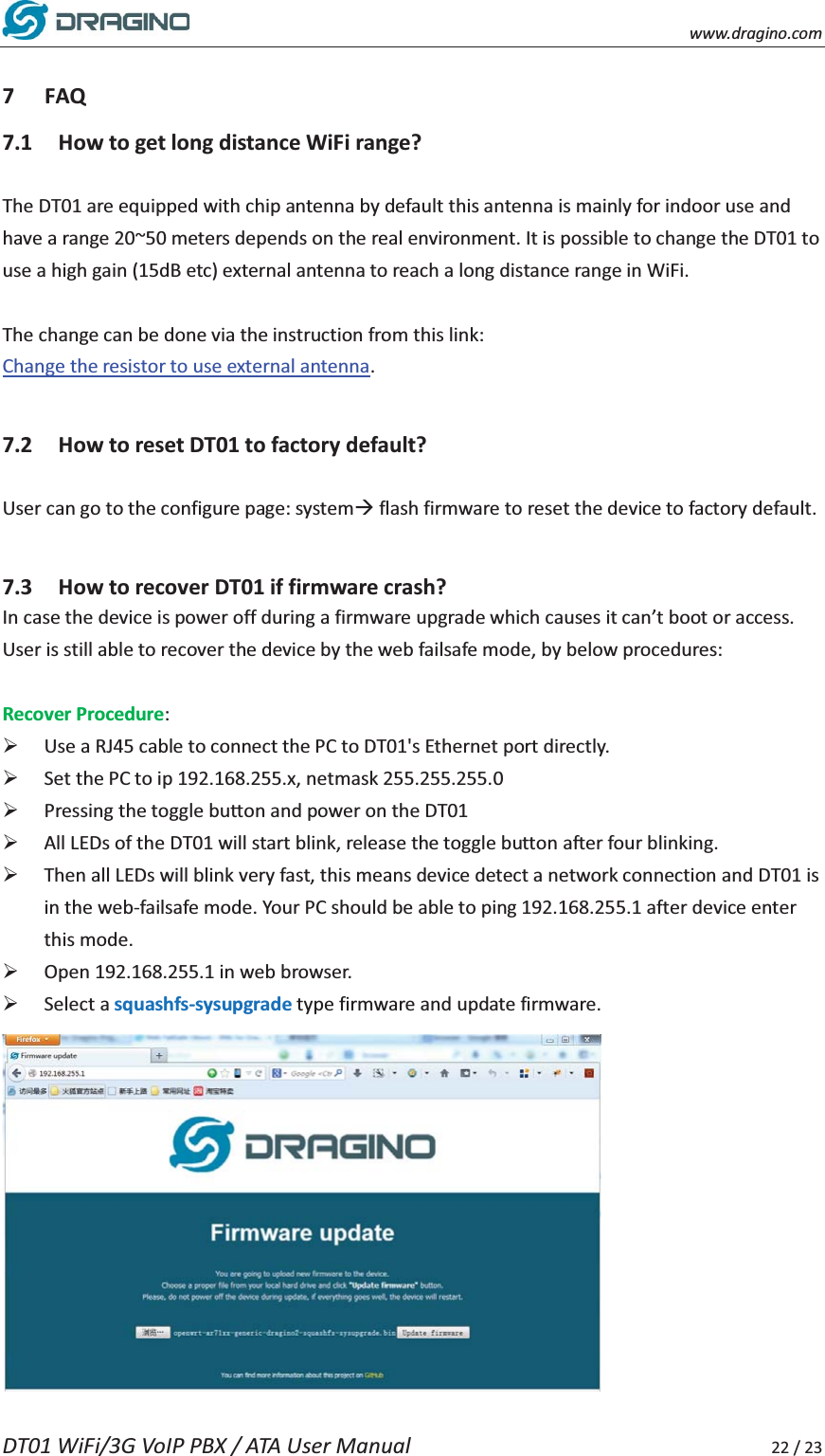    www.dragino.com DT01 WiFi/3G VoIP PBX / ATA User Manual     22 / 23  7 FAQ 7.1 How to get long distance WiFi range?  The DT01 are equipped with chip antenna by default this antenna is mainly for indoor use and have a range 20~50 meters depends on the real environment. It is possible to change the DT01 to use a high gain (15dB etc) external antenna to reach a long distance range in WiFi.    The change can be done via the instruction from this link: Change the resistor to use external antenna.   7.2 How to reset DT01 to factory default?  User can go to the configure page: system&AElig; flash firmware to reset the device to factory default.    7.3 How to recover DT01 if firmware crash?   In case the device is power off during a firmware upgrade which causes it can&rsquo;t boot or access. User is still able to recover the device by the web failsafe mode, by below procedures:  Recover Procedure: &frac34; Use a RJ45 cable to connect the PC to DT01's Ethernet port directly. &frac34; Set the PC to ip 192.168.255.x, netmask 255.255.255.0 &frac34; Pressing the toggle button and power on the DT01 &frac34; All LEDs of the DT01 will start blink, release the toggle button after four blinking. &frac34; Then all LEDs will blink very fast, this means device detect a network connection and DT01 is in the web-failsafe mode. Your PC should be able to ping 192.168.255.1 after device enter this mode. &frac34; Open 192.168.255.1 in web browser.   &frac34; Select a squashfs-sysupgrade type firmware and update firmware.  