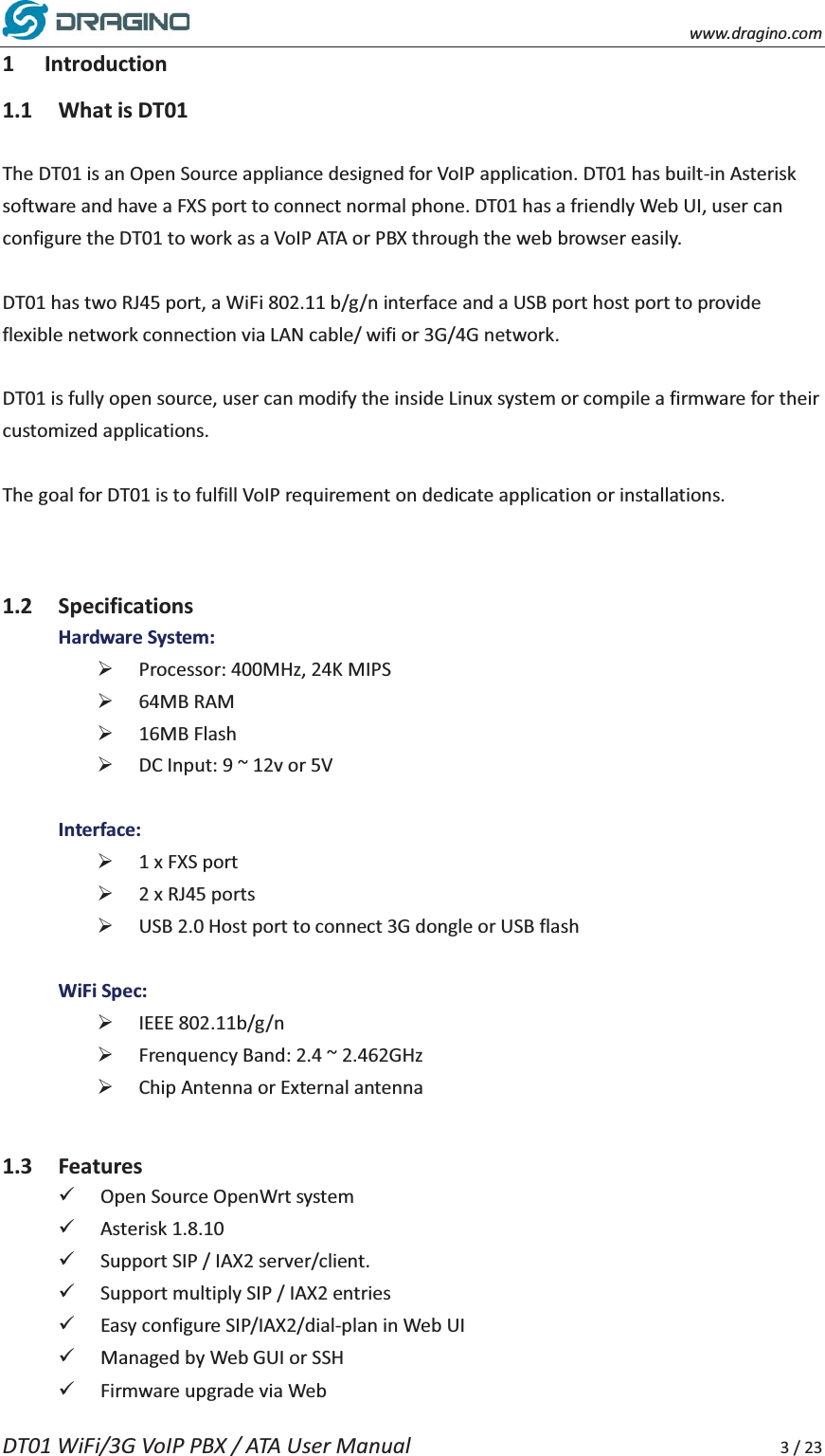    www.dragino.com DT01 WiFi/3G VoIP PBX / ATA User Manual     3 / 23 1 Introduction 1.1 What is DT01  The DT01 is an Open Source appliance designed for VoIP application. DT01 has built-in Asterisk software and have a FXS port to connect normal phone. DT01 has a friendly Web UI, user can configure the DT01 to work as a VoIP ATA or PBX through the web browser easily.    DT01 has two RJ45 port, a WiFi 802.11 b/g/n interface and a USB port host port to provide flexible network connection via LAN cable/ wifi or 3G/4G network.    DT01 is fully open source, user can modify the inside Linux system or compile a firmware for their customized applications.    The goal for DT01 is to fulfill VoIP requirement on dedicate application or installations.     1.2 Specifications Hardware System: &frac34; Processor: 400MHz, 24K MIPS &frac34; 64MB RAM   &frac34; 16MB Flash   &frac34; DC Input: 9 ~ 12v or 5V      Interface: &frac34; 1 x FXS port &frac34; 2 x RJ45 ports   &frac34; USB 2.0 Host port to connect 3G dongle or USB flash  WiFi Spec: &frac34; IEEE 802.11b/g/n   &frac34; Frenquency Band: 2.4 ~ 2.462GHz   &frac34; Chip Antenna or External antenna  1.3 Features 9 Open Source OpenWrt system 9 Asterisk 1.8.10 9 Support SIP / IAX2 server/client. 9 Support multiply SIP / IAX2 entries   9 Easy configure SIP/IAX2/dial-plan in Web UI 9 Managed by Web GUI or SSH 9 Firmware upgrade via Web   