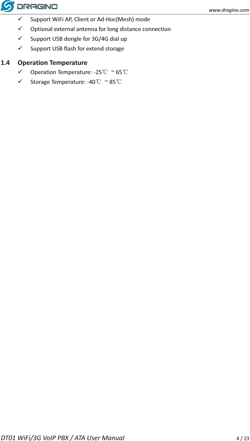    www.dragino.com DT01 WiFi/3G VoIP PBX / ATA User Manual     4 / 23 9 Support WiFi AP, Client or Ad-Hoc(Mesh) mode   9 Optional external antenna for long distance connection 9 Support USB dongle for 3G/4G dial up 9 Support USB flash for extend storage 1.4 Operation Temperature 9 Operation Temperature: -25ć ~ 65ć 9 Storage Temperature: -40ć ~ 85ć     