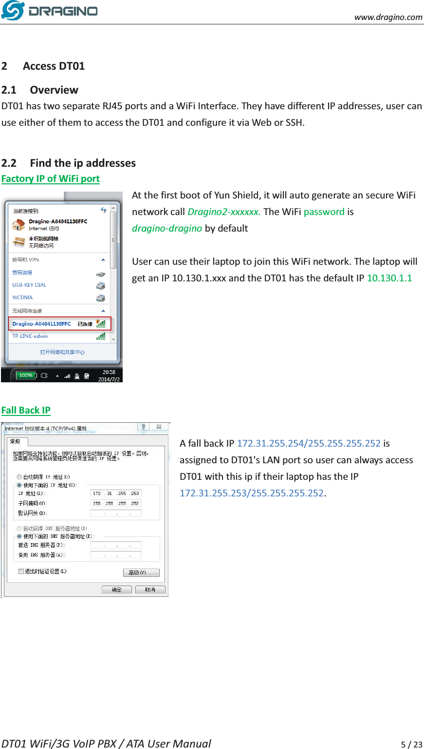    www.dragino.com DT01 WiFi/3G VoIP PBX / ATA User Manual     5 / 23   2 Access DT01 2.1 Overview DT01 has two separate RJ45 ports and a WiFi Interface. They have different IP addresses, user can use either of them to access the DT01 and configure it via Web or SSH.      2.2 Find the ip addresses Factory IP of WiFi port At the first boot of Yun Shield, it will auto generate an secure WiFi network call Dragino2-xxxxxx. The WiFi password is dragino-dragino by default    User can use their laptop to join this WiFi network. The laptop will get an IP 10.130.1.xxx and the DT01 has the default IP 10.130.1.1        Fall Back IP  A fall back IP 172.31.255.254/255.255.255.252 is assigned to DT01's LAN port so user can always access DT01 with this ip if their laptop has the IP 172.31.255.253/255.255.255.252.          