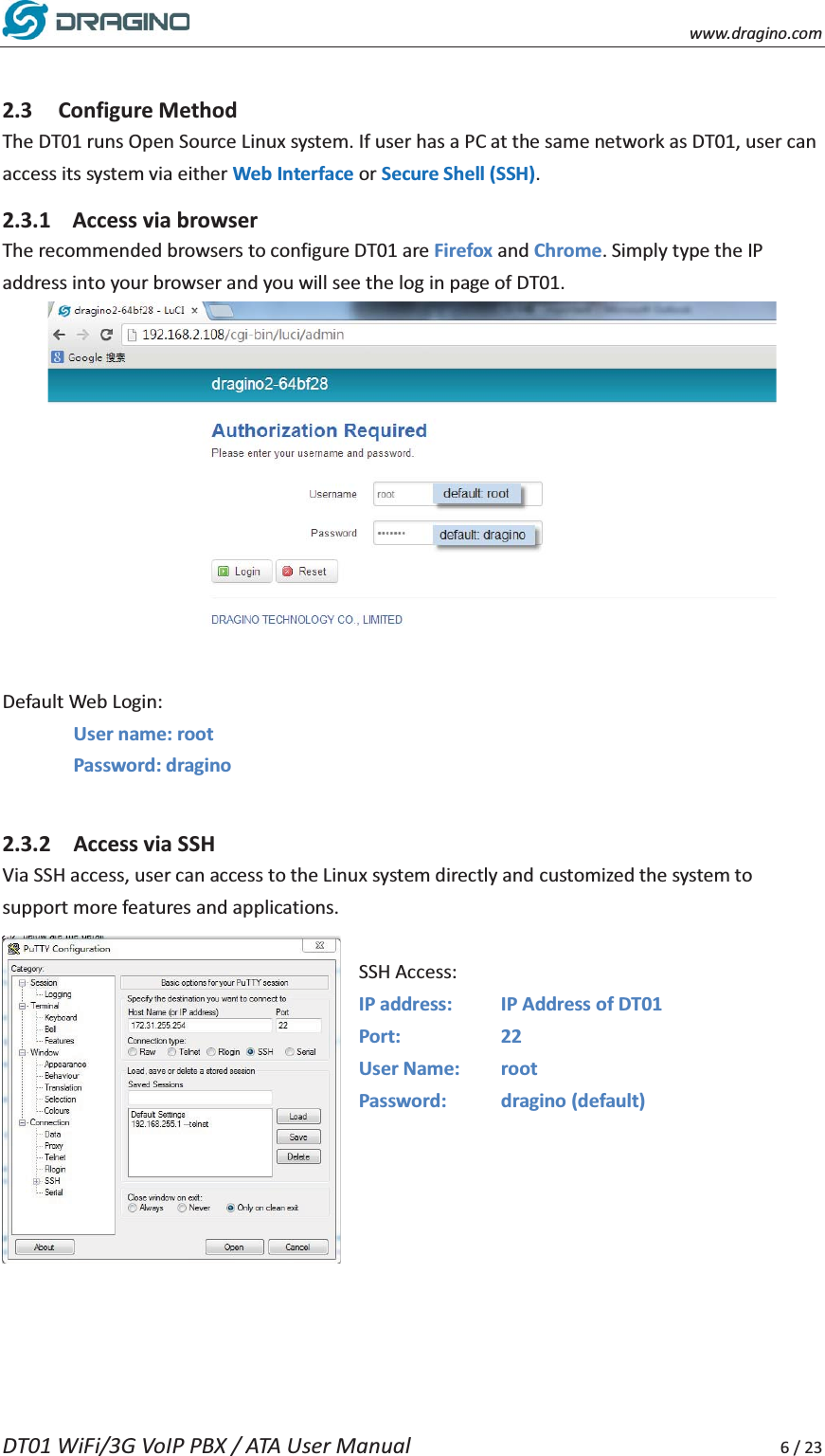    www.dragino.com DT01 WiFi/3G VoIP PBX / ATA User Manual     6 / 23  2.3 Configure Method The DT01 runs Open Source Linux system. If user has a PC at the same network as DT01, user can access its system via either Web Interface or Secure Shell (SSH). 2.3.1 Access via browser   The recommended browsers to configure DT01 are Firefox and Chrome. Simply type the IP address into your browser and you will see the log in page of DT01.     Default Web Login: User name: root   Password: dragino   2.3.2 Access via SSH   Via SSH access, user can access to the Linux system directly and customized the system to support more features and applications.    SSH Access: IP address:    IP Address of DT01 Port:   22 User Name:  root Password: dragino (default)       