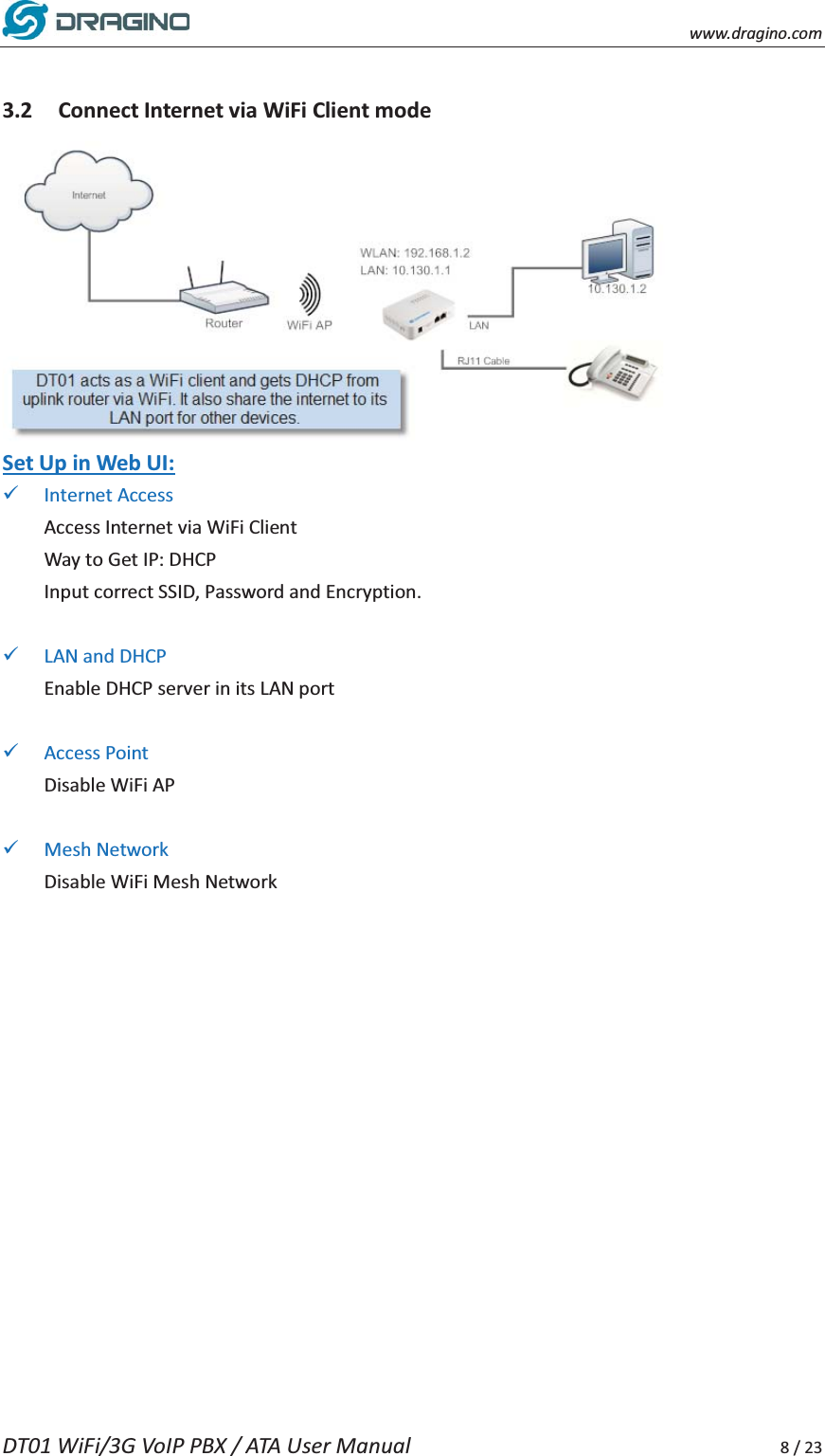    www.dragino.com DT01 WiFi/3G VoIP PBX / ATA User Manual     8 / 23  3.2 Connect Internet via WiFi Client mode  Set Up in Web UI: 9 Internet Access Access Internet via WiFi Client Way to Get IP: DHCP Input correct SSID, Password and Encryption.  9 LAN and DHCP Enable DHCP server in its LAN port  9 Access Point Disable WiFi AP  9 Mesh Network Disable WiFi Mesh Network   