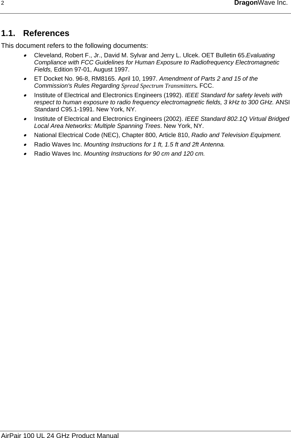 2  DragonWave Inc.  1.1. References This document refers to the following documents: • Cleveland, Robert F., Jr., David M. Sylvar and Jerry L. Ulcek. OET Bulletin 65.Evaluating Compliance with FCC Guidelines for Human Exposure to Radiofrequency Electromagnetic Fields, Edition 97-01, August 1997. • ET Docket No. 96-8, RM8165. April 10, 1997. Amendment of Parts 2 and 15 of the Commission&apos;s Rules Regarding Spread Spectrum Transmitters. FCC. • Institute of Electrical and Electronics Engineers (1992). IEEE Standard for safety levels with respect to human exposure to radio frequency electromagnetic fields, 3 kHz to 300 GHz. ANSI Standard C95.1-1991. New York, NY.  • Institute of Electrical and Electronics Engineers (2002). IEEE Standard 802.1Q Virtual Bridged Local Area Networks: Multiple Spanning Trees. New York, NY.  • National Electrical Code (NEC), Chapter 800, Article 810, Radio and Television Equipment.  • Radio Waves Inc. Mounting Instructions for 1 ft, 1.5 ft and 2ft Antenna. • Radio Waves Inc. Mounting Instructions for 90 cm and 120 cm. AirPair 100 UL 24 GHz Product Manual 