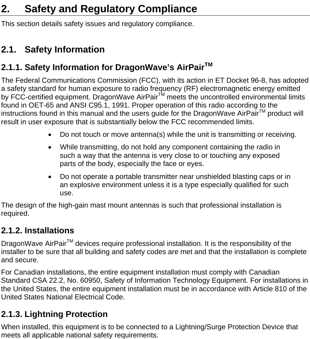   2.  Safety and Regulatory Compliance This section details safety issues and regulatory compliance. 2.1. Safety Information 2.1.1. Safety Information for DragonWave’s AirPairTM The Federal Communications Commission (FCC), with its action in ET Docket 96-8, has adopted a safety standard for human exposure to radio frequency (RF) electromagnetic energy emitted by FCC-certified equipment. DragonWave AirPairTM meets the uncontrolled environmental limits found in OET-65 and ANSI C95.1, 1991. Proper operation of this radio according to the instructions found in this manual and the users guide for the DragonWave AirPairTM product will result in user exposure that is substantially below the FCC recommended limits. •  Do not touch or move antenna(s) while the unit is transmitting or receiving. •  While transmitting, do not hold any component containing the radio in such a way that the antenna is very close to or touching any exposed parts of the body, especially the face or eyes. •  Do not operate a portable transmitter near unshielded blasting caps or in an explosive environment unless it is a type especially qualified for such use. The design of the high-gain mast mount antennas is such that professional installation is required. 2.1.2. Installations DragonWave AirPairTM devices require professional installation. It is the responsibility of the installer to be sure that all building and safety codes are met and that the installation is complete and secure. For Canadian installations, the entire equipment installation must comply with Canadian Standard CSA 22.2, No. 60950, Safety of Information Technology Equipment. For installations in the United States, the entire equipment installation must be in accordance with Article 810 of the United States National Electrical Code. 2.1.3. Lightning Protection When installed, this equipment is to be connected to a Lightning/Surge Protection Device that meets all applicable national safety requirements.  