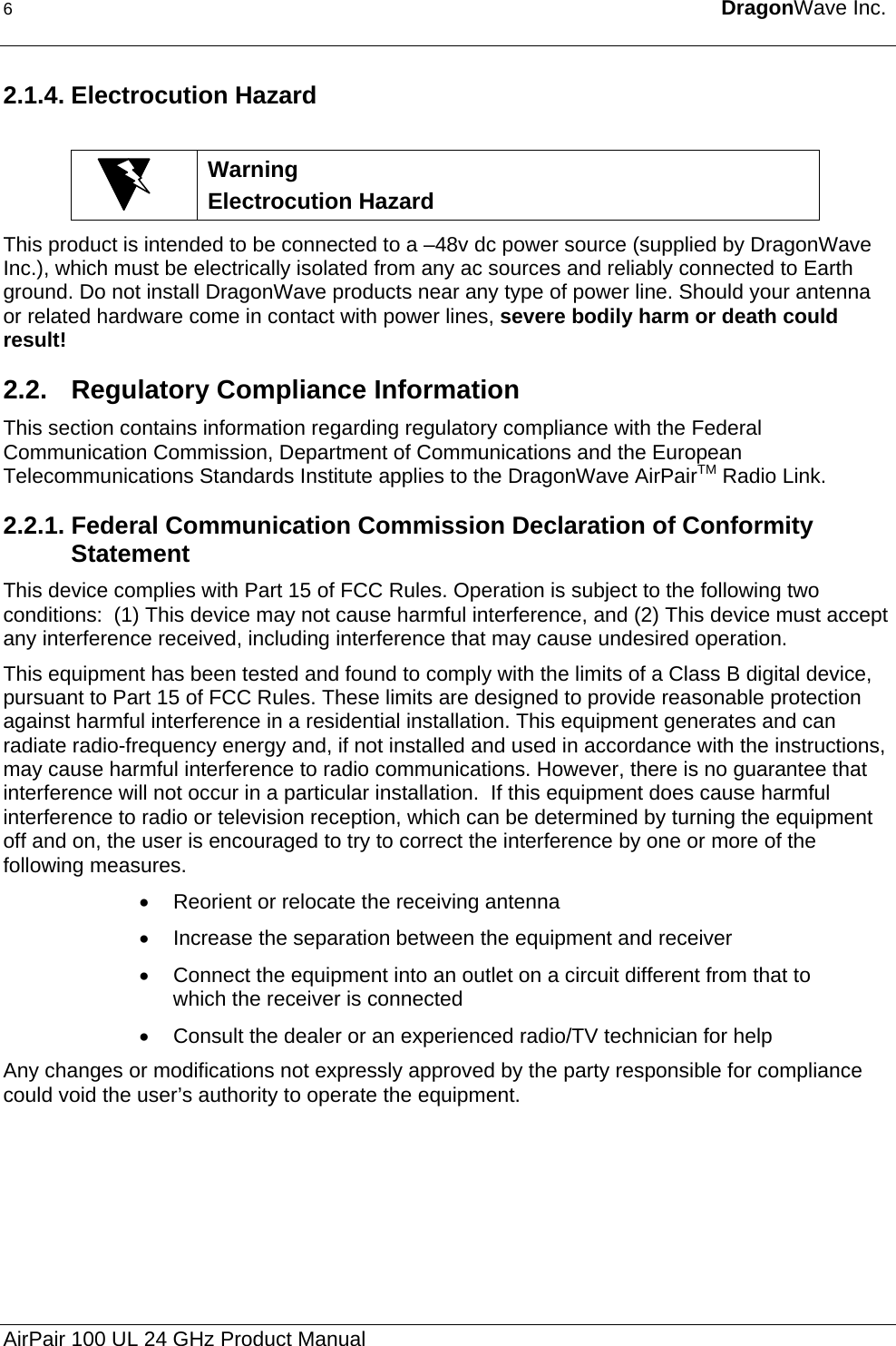 6  DragonWave Inc.  2.1.4. Electrocution Hazard   Warning Electrocution Hazard This product is intended to be connected to a –48v dc power source (supplied by DragonWave Inc.), which must be electrically isolated from any ac sources and reliably connected to Earth ground. Do not install DragonWave products near any type of power line. Should your antenna or related hardware come in contact with power lines, severe bodily harm or death could result! 2.2. Regulatory Compliance Information This section contains information regarding regulatory compliance with the Federal Communication Commission, Department of Communications and the European Telecommunications Standards Institute applies to the DragonWave AirPairTM Radio Link. 2.2.1. Federal Communication Commission Declaration of Conformity Statement This device complies with Part 15 of FCC Rules. Operation is subject to the following two conditions:  (1) This device may not cause harmful interference, and (2) This device must accept any interference received, including interference that may cause undesired operation. This equipment has been tested and found to comply with the limits of a Class B digital device, pursuant to Part 15 of FCC Rules. These limits are designed to provide reasonable protection against harmful interference in a residential installation. This equipment generates and can radiate radio-frequency energy and, if not installed and used in accordance with the instructions, may cause harmful interference to radio communications. However, there is no guarantee that interference will not occur in a particular installation.  If this equipment does cause harmful interference to radio or television reception, which can be determined by turning the equipment off and on, the user is encouraged to try to correct the interference by one or more of the following measures. •  Reorient or relocate the receiving antenna •  Increase the separation between the equipment and receiver •  Connect the equipment into an outlet on a circuit different from that to which the receiver is connected •  Consult the dealer or an experienced radio/TV technician for help Any changes or modifications not expressly approved by the party responsible for compliance could void the user’s authority to operate the equipment. AirPair 100 UL 24 GHz Product Manual 
