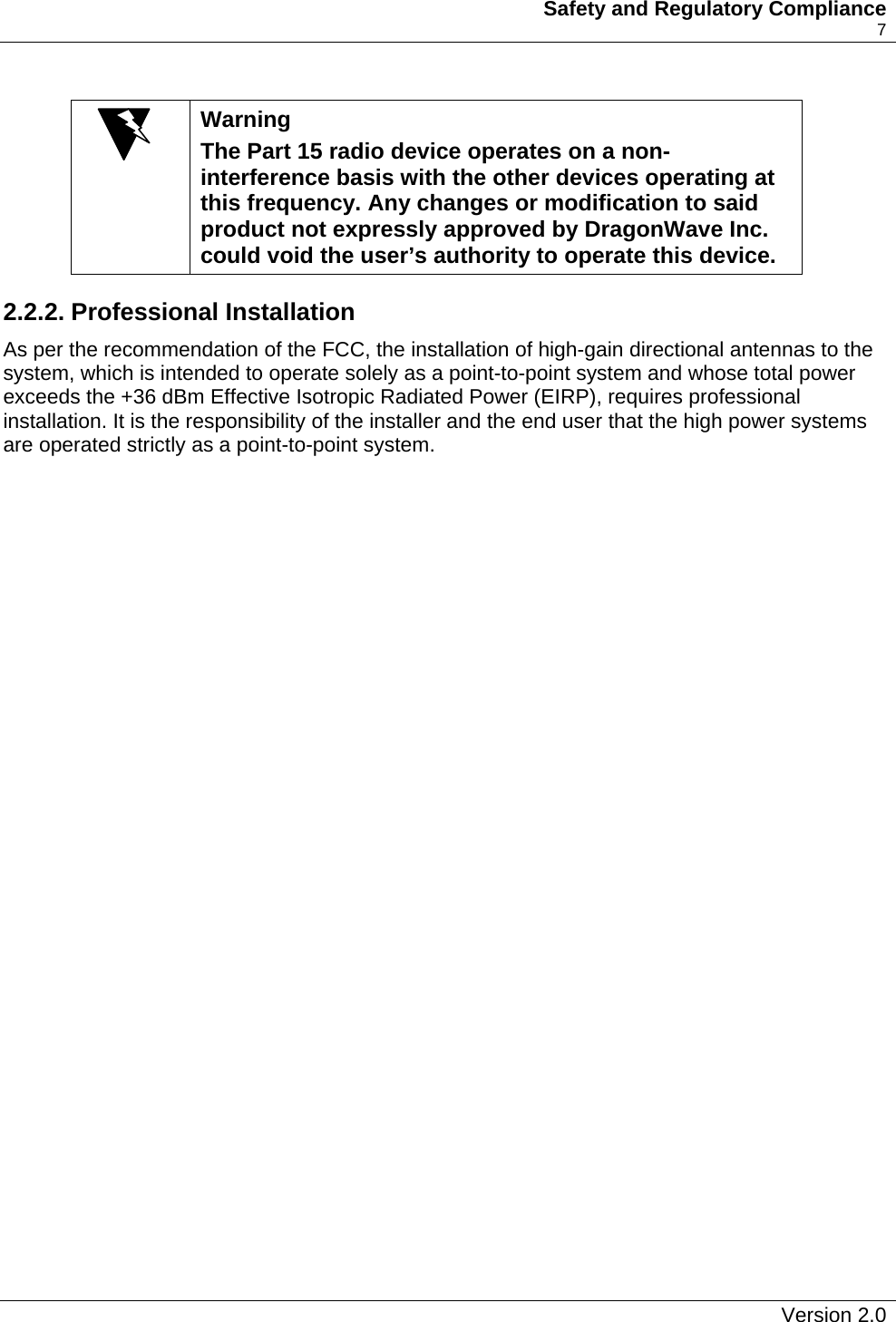   Safety and Regulatory Compliance    7   Warning The Part 15 radio device operates on a non-interference basis with the other devices operating at this frequency. Any changes or modification to said product not expressly approved by DragonWave Inc. could void the user’s authority to operate this device. 2.2.2. Professional Installation As per the recommendation of the FCC, the installation of high-gain directional antennas to the system, which is intended to operate solely as a point-to-point system and whose total power exceeds the +36 dBm Effective Isotropic Radiated Power (EIRP), requires professional installation. It is the responsibility of the installer and the end user that the high power systems are operated strictly as a point-to-point system.   Version 2.0   