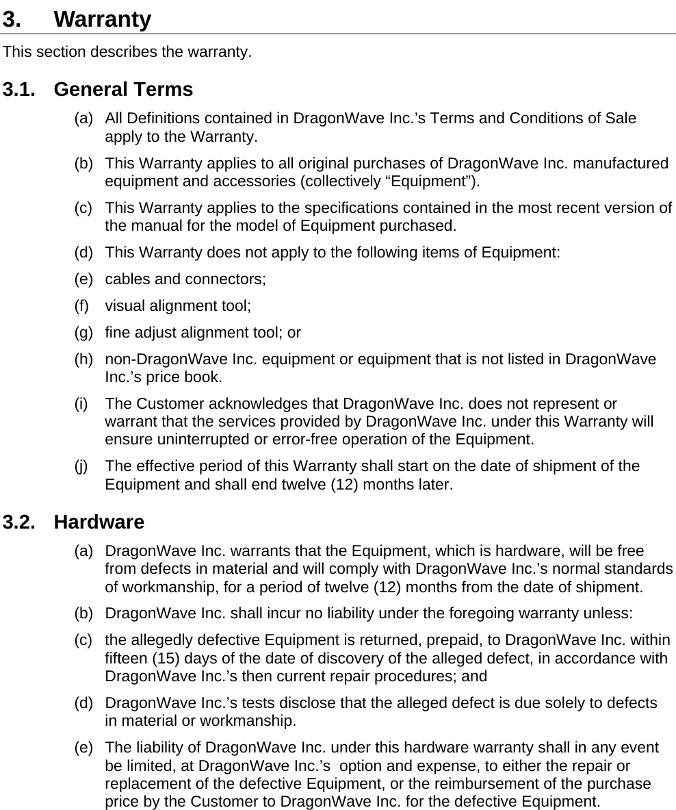   3. Warranty This section describes the warranty. 3.1. General Terms (a)  All Definitions contained in DragonWave Inc.’s Terms and Conditions of Sale apply to the Warranty. (b)  This Warranty applies to all original purchases of DragonWave Inc. manufactured equipment and accessories (collectively “Equipment”). (c)  This Warranty applies to the specifications contained in the most recent version of the manual for the model of Equipment purchased. (d)  This Warranty does not apply to the following items of Equipment: (e) cables and connectors; (f)  visual alignment tool; (g)  fine adjust alignment tool; or (h)  non-DragonWave Inc. equipment or equipment that is not listed in DragonWave Inc.’s price book. (i)  The Customer acknowledges that DragonWave Inc. does not represent or warrant that the services provided by DragonWave Inc. under this Warranty will ensure uninterrupted or error-free operation of the Equipment. (j)  The effective period of this Warranty shall start on the date of shipment of the Equipment and shall end twelve (12) months later. 3.2. Hardware (a)  DragonWave Inc. warrants that the Equipment, which is hardware, will be free from defects in material and will comply with DragonWave Inc.’s normal standards of workmanship, for a period of twelve (12) months from the date of shipment. (b)  DragonWave Inc. shall incur no liability under the foregoing warranty unless: (c)  the allegedly defective Equipment is returned, prepaid, to DragonWave Inc. within fifteen (15) days of the date of discovery of the alleged defect, in accordance with DragonWave Inc.’s then current repair procedures; and (d)  DragonWave Inc.’s tests disclose that the alleged defect is due solely to defects in material or workmanship. (e)  The liability of DragonWave Inc. under this hardware warranty shall in any event be limited, at DragonWave Inc.’s  option and expense, to either the repair or replacement of the defective Equipment, or the reimbursement of the purchase price by the Customer to DragonWave Inc. for the defective Equipment.  