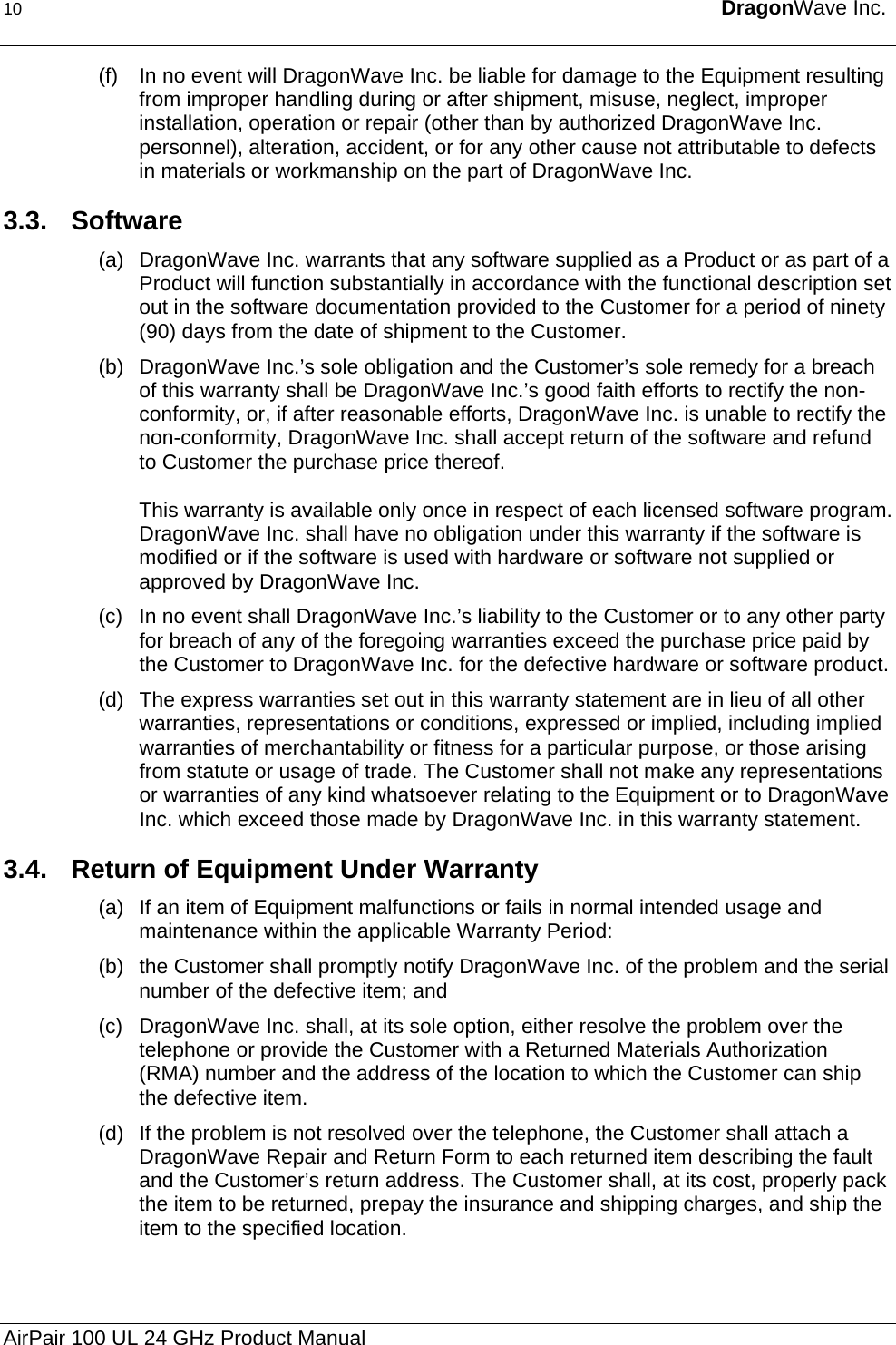 10  DragonWave Inc.  (f)  In no event will DragonWave Inc. be liable for damage to the Equipment resulting from improper handling during or after shipment, misuse, neglect, improper installation, operation or repair (other than by authorized DragonWave Inc. personnel), alteration, accident, or for any other cause not attributable to defects in materials or workmanship on the part of DragonWave Inc. 3.3. Software (a)  DragonWave Inc. warrants that any software supplied as a Product or as part of a Product will function substantially in accordance with the functional description set out in the software documentation provided to the Customer for a period of ninety (90) days from the date of shipment to the Customer. (b)  DragonWave Inc.’s sole obligation and the Customer’s sole remedy for a breach of this warranty shall be DragonWave Inc.’s good faith efforts to rectify the non-conformity, or, if after reasonable efforts, DragonWave Inc. is unable to rectify the non-conformity, DragonWave Inc. shall accept return of the software and refund to Customer the purchase price thereof.   This warranty is available only once in respect of each licensed software program. DragonWave Inc. shall have no obligation under this warranty if the software is modified or if the software is used with hardware or software not supplied or approved by DragonWave Inc.  (c)  In no event shall DragonWave Inc.’s liability to the Customer or to any other party for breach of any of the foregoing warranties exceed the purchase price paid by the Customer to DragonWave Inc. for the defective hardware or software product. (d)  The express warranties set out in this warranty statement are in lieu of all other warranties, representations or conditions, expressed or implied, including implied warranties of merchantability or fitness for a particular purpose, or those arising from statute or usage of trade. The Customer shall not make any representations or warranties of any kind whatsoever relating to the Equipment or to DragonWave Inc. which exceed those made by DragonWave Inc. in this warranty statement. 3.4.  Return of Equipment Under Warranty (a)  If an item of Equipment malfunctions or fails in normal intended usage and maintenance within the applicable Warranty Period: (b)  the Customer shall promptly notify DragonWave Inc. of the problem and the serial number of the defective item; and  (c)  DragonWave Inc. shall, at its sole option, either resolve the problem over the telephone or provide the Customer with a Returned Materials Authorization (RMA) number and the address of the location to which the Customer can ship the defective item. (d)  If the problem is not resolved over the telephone, the Customer shall attach a DragonWave Repair and Return Form to each returned item describing the fault and the Customer’s return address. The Customer shall, at its cost, properly pack the item to be returned, prepay the insurance and shipping charges, and ship the item to the specified location. AirPair 100 UL 24 GHz Product Manual 