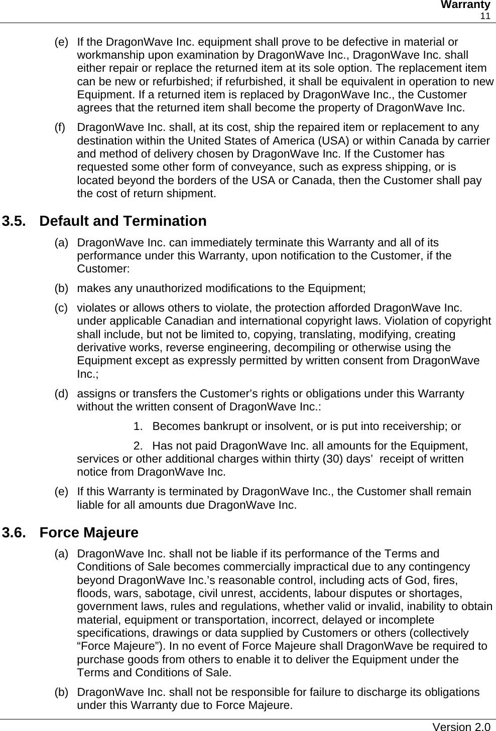   Warranty    11 (e)  If the DragonWave Inc. equipment shall prove to be defective in material or workmanship upon examination by DragonWave Inc., DragonWave Inc. shall either repair or replace the returned item at its sole option. The replacement item can be new or refurbished; if refurbished, it shall be equivalent in operation to new Equipment. If a returned item is replaced by DragonWave Inc., the Customer agrees that the returned item shall become the property of DragonWave Inc. (f)  DragonWave Inc. shall, at its cost, ship the repaired item or replacement to any destination within the United States of America (USA) or within Canada by carrier and method of delivery chosen by DragonWave Inc. If the Customer has requested some other form of conveyance, such as express shipping, or is located beyond the borders of the USA or Canada, then the Customer shall pay the cost of return shipment. 3.5. Default and Termination (a)  DragonWave Inc. can immediately terminate this Warranty and all of its performance under this Warranty, upon notification to the Customer, if the Customer: (b)  makes any unauthorized modifications to the Equipment; (c)  violates or allows others to violate, the protection afforded DragonWave Inc. under applicable Canadian and international copyright laws. Violation of copyright shall include, but not be limited to, copying, translating, modifying, creating derivative works, reverse engineering, decompiling or otherwise using the Equipment except as expressly permitted by written consent from DragonWave Inc.; (d)  assigns or transfers the Customer’s rights or obligations under this Warranty without the written consent of DragonWave Inc.: 1.  Becomes bankrupt or insolvent, or is put into receivership; or   2.  Has not paid DragonWave Inc. all amounts for the Equipment, services or other additional charges within thirty (30) days’  receipt of written notice from DragonWave Inc.  (e)  If this Warranty is terminated by DragonWave Inc., the Customer shall remain liable for all amounts due DragonWave Inc.   3.6. Force Majeure (a)  DragonWave Inc. shall not be liable if its performance of the Terms and Conditions of Sale becomes commercially impractical due to any contingency beyond DragonWave Inc.’s reasonable control, including acts of God, fires, floods, wars, sabotage, civil unrest, accidents, labour disputes or shortages, government laws, rules and regulations, whether valid or invalid, inability to obtain material, equipment or transportation, incorrect, delayed or incomplete specifications, drawings or data supplied by Customers or others (collectively “Force Majeure”). In no event of Force Majeure shall DragonWave be required to purchase goods from others to enable it to deliver the Equipment under the Terms and Conditions of Sale. (b)  DragonWave Inc. shall not be responsible for failure to discharge its obligations under this Warranty due to Force Majeure.   Version 2.0   