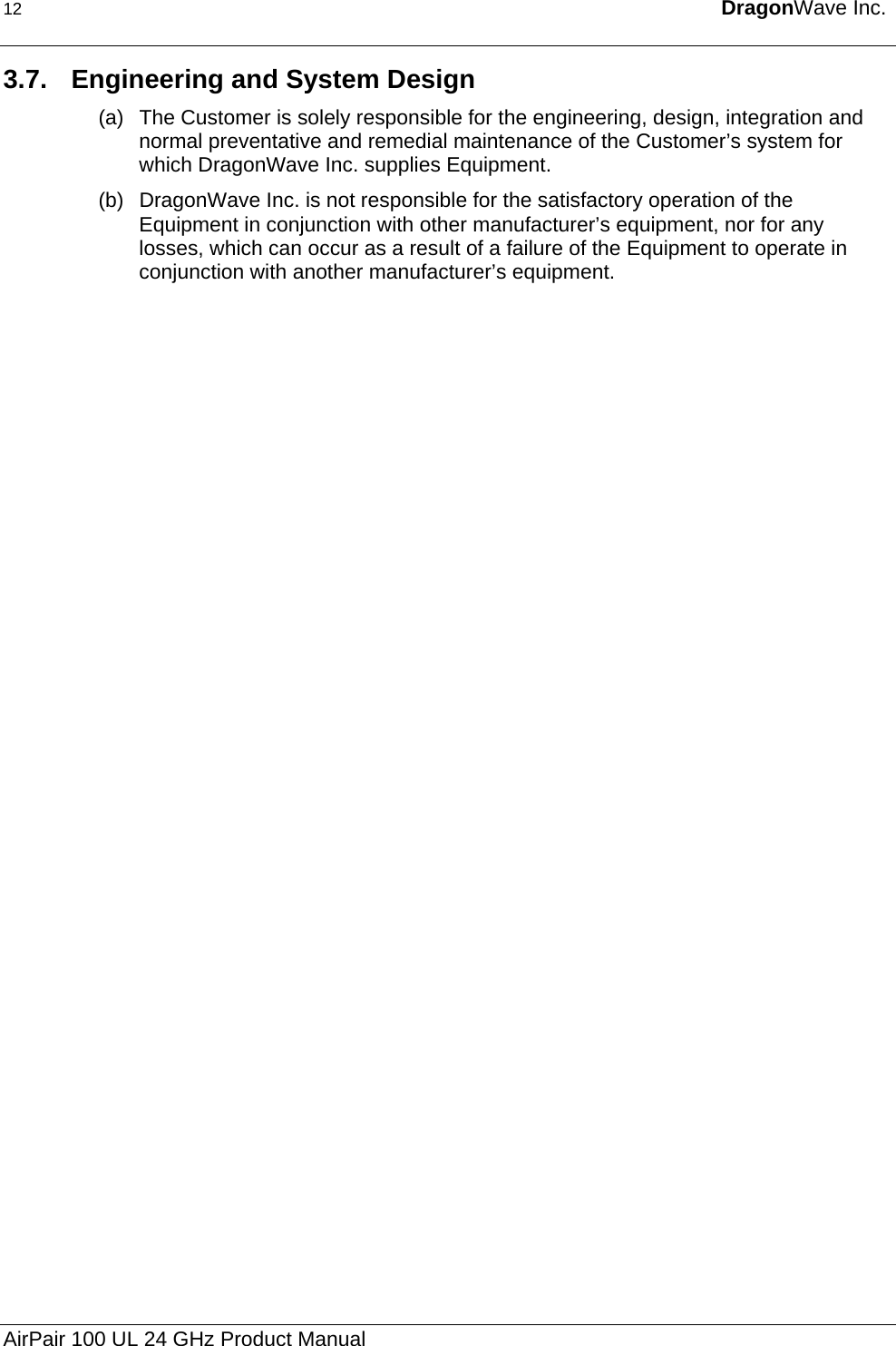 12  DragonWave Inc.  3.7.  Engineering and System Design (a)  The Customer is solely responsible for the engineering, design, integration and normal preventative and remedial maintenance of the Customer’s system for which DragonWave Inc. supplies Equipment. (b)  DragonWave Inc. is not responsible for the satisfactory operation of the Equipment in conjunction with other manufacturer’s equipment, nor for any losses, which can occur as a result of a failure of the Equipment to operate in conjunction with another manufacturer’s equipment.  AirPair 100 UL 24 GHz Product Manual 