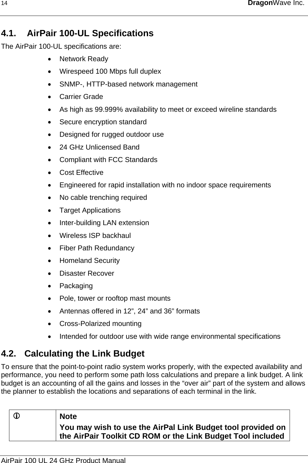 14  DragonWave Inc.  4.1.   AirPair 100-UL Specifications The AirPair 100-UL specifications are: • Network Ready •  Wirespeed 100 Mbps full duplex •  SNMP-, HTTP-based network management • Carrier Grade •  As high as 99.999% availability to meet or exceed wireline standards •  Secure encryption standard •  Designed for rugged outdoor use •  24 GHz Unlicensed Band •  Compliant with FCC Standards • Cost Effective •  Engineered for rapid installation with no indoor space requirements •  No cable trenching required • Target Applications •  Inter-building LAN extension  •  Wireless ISP backhaul  •  Fiber Path Redundancy  •  Homeland Security  •  Disaster Recover  • Packaging •  Pole, tower or rooftop mast mounts •  Antennas offered in 12”, 24” and 36” formats • Cross-Polarized mounting •  Intended for outdoor use with wide range environmental specifications 4.2.  Calculating the Link Budget To ensure that the point-to-point radio system works properly, with the expected availability and performance, you need to perform some path loss calculations and prepare a link budget. A link budget is an accounting of all the gains and losses in the “over air” part of the system and allows the planner to establish the locations and separations of each terminal in the link.  L Note  You may wish to use the AirPal Link Budget tool provided on the AirPair Toolkit CD ROM or the Link Budget Tool included AirPair 100 UL 24 GHz Product Manual 