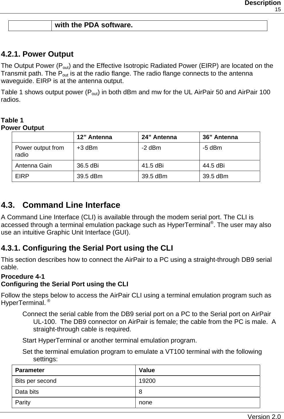   Description    15 with the PDA software.   4.2.1. Power Output The Output Power (Pout) and the Effective Isotropic Radiated Power (EIRP) are located on the Transmit path. The Pout is at the radio flange. The radio flange connects to the antenna waveguide. EIRP is at the antenna output. Table 1 shows output power (Pout) in both dBm and mw for the UL AirPair 50 and AirPair 100 radios.  Table 1 Power Output   12” Antenna  24” Antenna  36” Antenna Power output from radio  +3 dBm  -2 dBm  -5 dBm Antenna Gain  36.5 dBi  41.5 dBi  44.5 dBi EIRP  39.5 dBm  39.5 dBm  39.5 dBm  4.3.  Command Line Interface  A Command Line Interface (CLI) is available through the modem serial port. The CLI is accessed through a terminal emulation package such as HyperTerminal®. The user may also use an intuitive Graphic Unit Interface (GUI). 4.3.1. Configuring the Serial Port using the CLI This section describes how to connect the AirPair to a PC using a straight-through DB9 serial cable. Procedure 4-1  Configuring the Serial Port using the CLI Follow the steps below to access the AirPair CLI using a terminal emulation program such as HyperTerminal. ® Connect the serial cable from the DB9 serial port on a PC to the Serial port on AirPair UL-100.  The DB9 connector on AirPair is female; the cable from the PC is male.  A straight-through cable is required. Start HyperTerminal or another terminal emulation program. Set the terminal emulation program to emulate a VT100 terminal with the following settings: Parameter Value Bits per second  19200 Data bits  8 Parity none   Version 2.0   