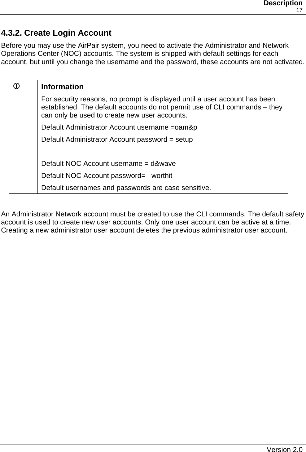   Description    17 4.3.2. Create Login Account Before you may use the AirPair system, you need to activate the Administrator and Network Operations Center (NOC) accounts. The system is shipped with default settings for each account, but until you change the username and the password, these accounts are not activated.   L  Information For security reasons, no prompt is displayed until a user account has been established. The default accounts do not permit use of CLI commands – they can only be used to create new user accounts. Default Administrator Account username =oam&amp;p  Default Administrator Account password = setup   Default NOC Account username = d&amp;wave Default NOC Account password=   worthit Default usernames and passwords are case sensitive.  An Administrator Network account must be created to use the CLI commands. The default safety account is used to create new user accounts. Only one user account can be active at a time. Creating a new administrator user account deletes the previous administrator user account.   Version 2.0   