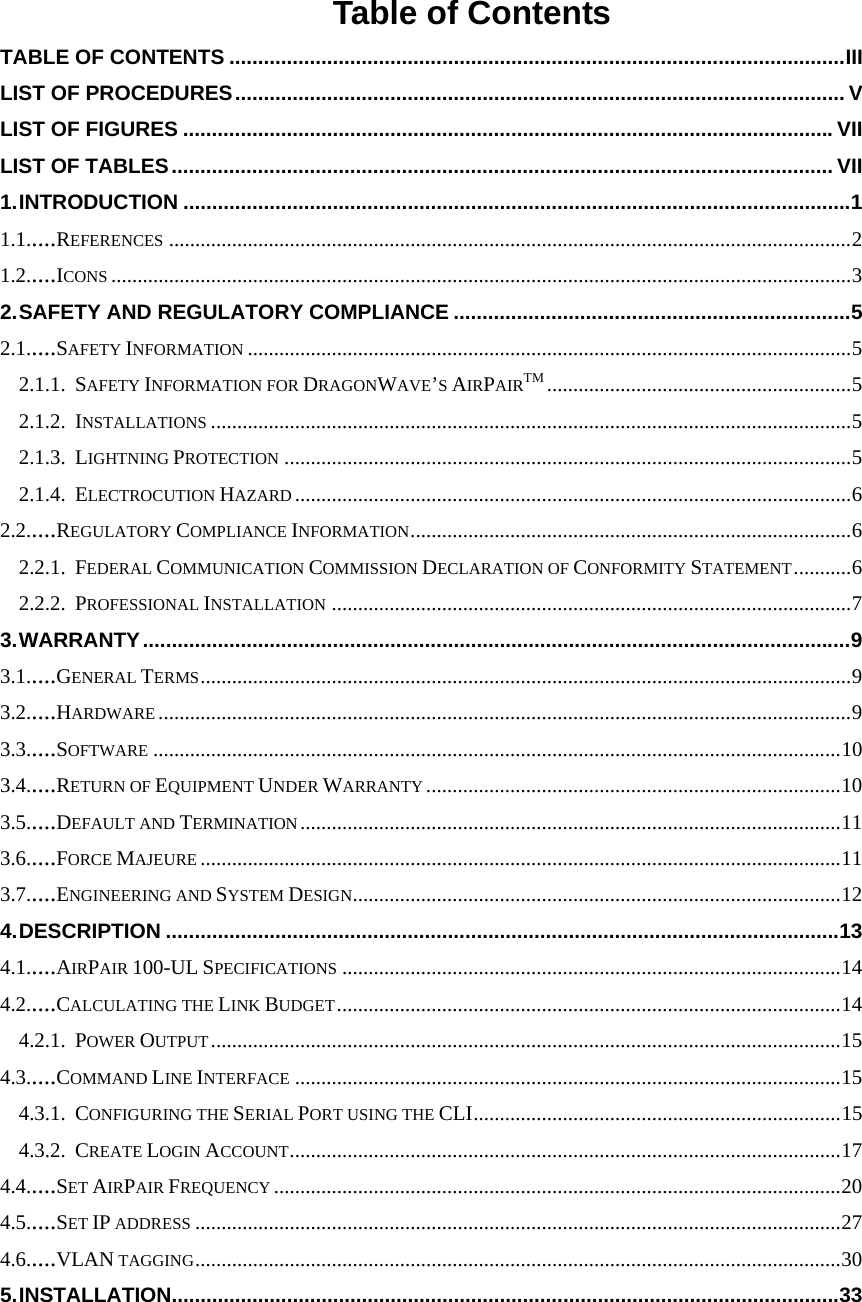   Table of Contents TABLE OF CONTENTS ...........................................................................................................III LIST OF PROCEDURES.......................................................................................................... V LIST OF FIGURES .................................................................................................................VII LIST OF TABLES................................................................................................................... VII 1. INTRODUCTION ....................................................................................................................1 1.1.....REFERENCES ..................................................................................................................................2 1.2.....ICONS .............................................................................................................................................3 2. SAFETY AND REGULATORY COMPLIANCE .....................................................................5 2.1.....SAFETY INFORMATION ...................................................................................................................5 2.1.1. SAFETY INFORMATION FOR DRAGONWAVE’S AIRPAIRTM ..........................................................5 2.1.2. INSTALLATIONS ..........................................................................................................................5 2.1.3. LIGHTNING PROTECTION ............................................................................................................5 2.1.4. ELECTROCUTION HAZARD ..........................................................................................................6 2.2.....REGULATORY COMPLIANCE INFORMATION....................................................................................6 2.2.1. FEDERAL COMMUNICATION COMMISSION DECLARATION OF CONFORMITY STATEMENT...........6 2.2.2. PROFESSIONAL INSTALLATION ...................................................................................................7 3. WARRANTY...........................................................................................................................9 3.1.....GENERAL TERMS............................................................................................................................9 3.2.....HARDWARE ....................................................................................................................................9 3.3.....SOFTWARE ...................................................................................................................................10 3.4.....RETURN OF EQUIPMENT UNDER WARRANTY ...............................................................................10 3.5.....DEFAULT AND TERMINATION .......................................................................................................11 3.6.....FORCE MAJEURE ..........................................................................................................................11 3.7.....ENGINEERING AND SYSTEM DESIGN.............................................................................................12 4. DESCRIPTION .....................................................................................................................13 4.1.....AIRPAIR 100-UL SPECIFICATIONS ...............................................................................................14 4.2.....CALCULATING THE LINK BUDGET................................................................................................14 4.2.1. POWER OUTPUT........................................................................................................................15 4.3.....COMMAND LINE INTERFACE ........................................................................................................15 4.3.1. CONFIGURING THE SERIAL PORT USING THE CLI......................................................................15 4.3.2. CREATE LOGIN ACCOUNT.........................................................................................................17 4.4.....SET AIRPAIR FREQUENCY ............................................................................................................20 4.5.....SET IP ADDRESS ...........................................................................................................................27 4.6.....VLAN TAGGING...........................................................................................................................30 5. INSTALLATION....................................................................................................................33  