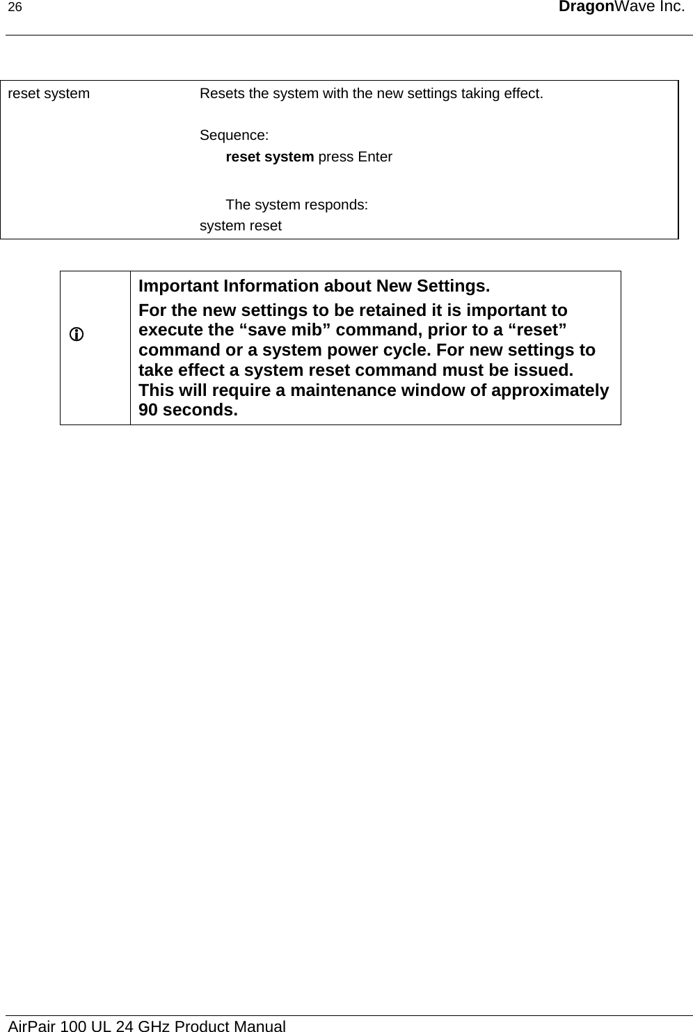 26  DragonWave Inc.   reset system  Resets the system with the new settings taking effect.   Sequence: reset system press Enter  The system responds: system reset  L  Important Information about New Settings. For the new settings to be retained it is important to execute the “save mib” command, prior to a “reset” command or a system power cycle. For new settings to take effect a system reset command must be issued.  This will require a maintenance window of approximately 90 seconds. AirPair 100 UL 24 GHz Product Manual 