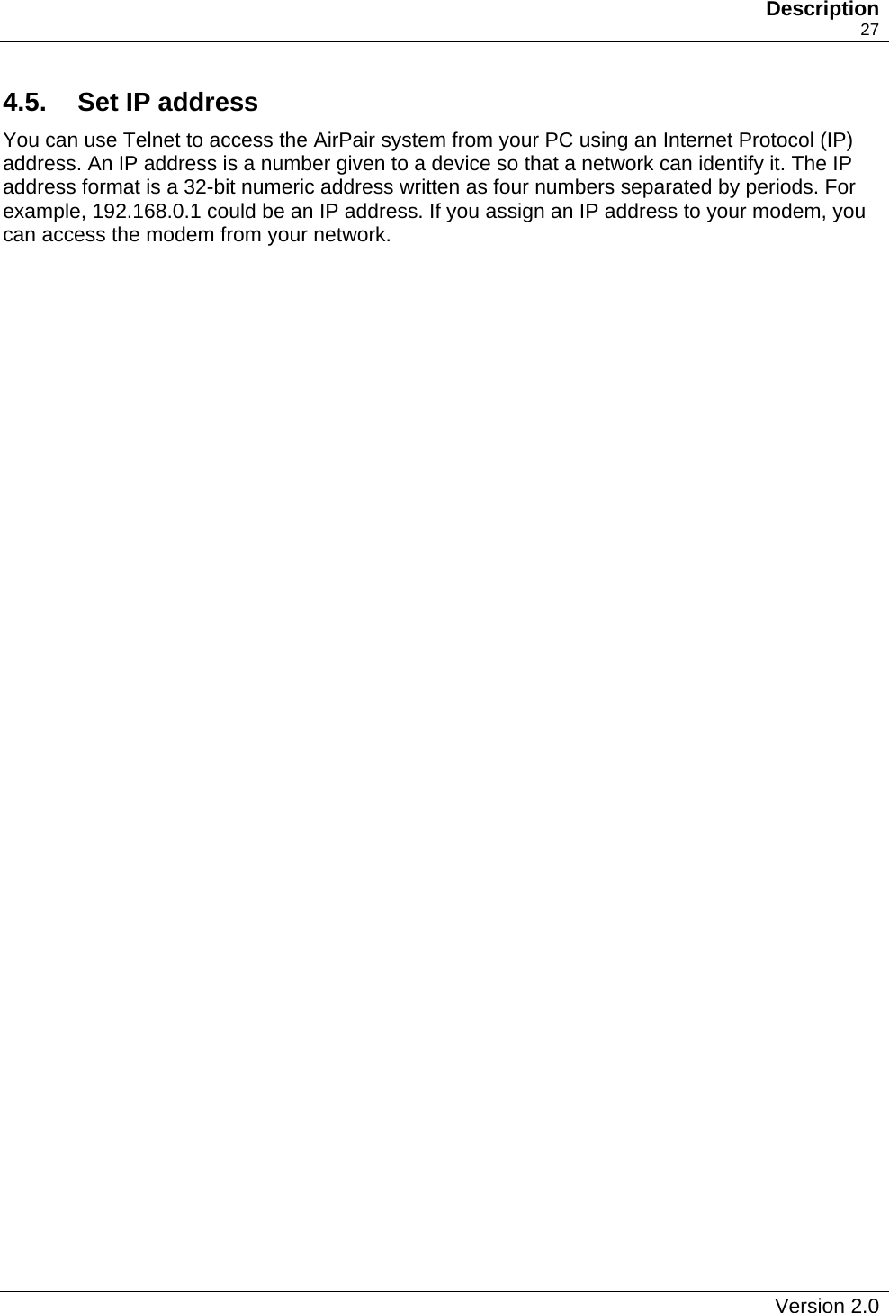   Description    27 4.5.   Set IP address You can use Telnet to access the AirPair system from your PC using an Internet Protocol (IP) address. An IP address is a number given to a device so that a network can identify it. The IP address format is a 32-bit numeric address written as four numbers separated by periods. For example, 192.168.0.1 could be an IP address. If you assign an IP address to your modem, you can access the modem from your network.    Version 2.0   