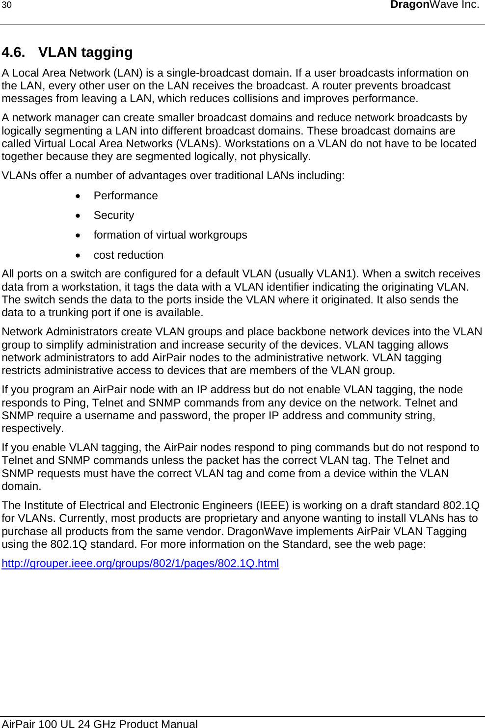 30  DragonWave Inc.  4.6. VLAN tagging A Local Area Network (LAN) is a single-broadcast domain. If a user broadcasts information on the LAN, every other user on the LAN receives the broadcast. A router prevents broadcast messages from leaving a LAN, which reduces collisions and improves performance. A network manager can create smaller broadcast domains and reduce network broadcasts by logically segmenting a LAN into different broadcast domains. These broadcast domains are called Virtual Local Area Networks (VLANs). Workstations on a VLAN do not have to be located together because they are segmented logically, not physically. VLANs offer a number of advantages over traditional LANs including: • Performance • Security •  formation of virtual workgroups • cost reduction All ports on a switch are configured for a default VLAN (usually VLAN1). When a switch receives data from a workstation, it tags the data with a VLAN identifier indicating the originating VLAN. The switch sends the data to the ports inside the VLAN where it originated. It also sends the data to a trunking port if one is available. Network Administrators create VLAN groups and place backbone network devices into the VLAN group to simplify administration and increase security of the devices. VLAN tagging allows network administrators to add AirPair nodes to the administrative network. VLAN tagging restricts administrative access to devices that are members of the VLAN group. If you program an AirPair node with an IP address but do not enable VLAN tagging, the node responds to Ping, Telnet and SNMP commands from any device on the network. Telnet and SNMP require a username and password, the proper IP address and community string, respectively. If you enable VLAN tagging, the AirPair nodes respond to ping commands but do not respond to Telnet and SNMP commands unless the packet has the correct VLAN tag. The Telnet and SNMP requests must have the correct VLAN tag and come from a device within the VLAN domain. The Institute of Electrical and Electronic Engineers (IEEE) is working on a draft standard 802.1Q for VLANs. Currently, most products are proprietary and anyone wanting to install VLANs has to purchase all products from the same vendor. DragonWave implements AirPair VLAN Tagging using the 802.1Q standard. For more information on the Standard, see the web page: http://grouper.ieee.org/groups/802/1/pages/802.1Q.htmlAirPair 100 UL 24 GHz Product Manual 