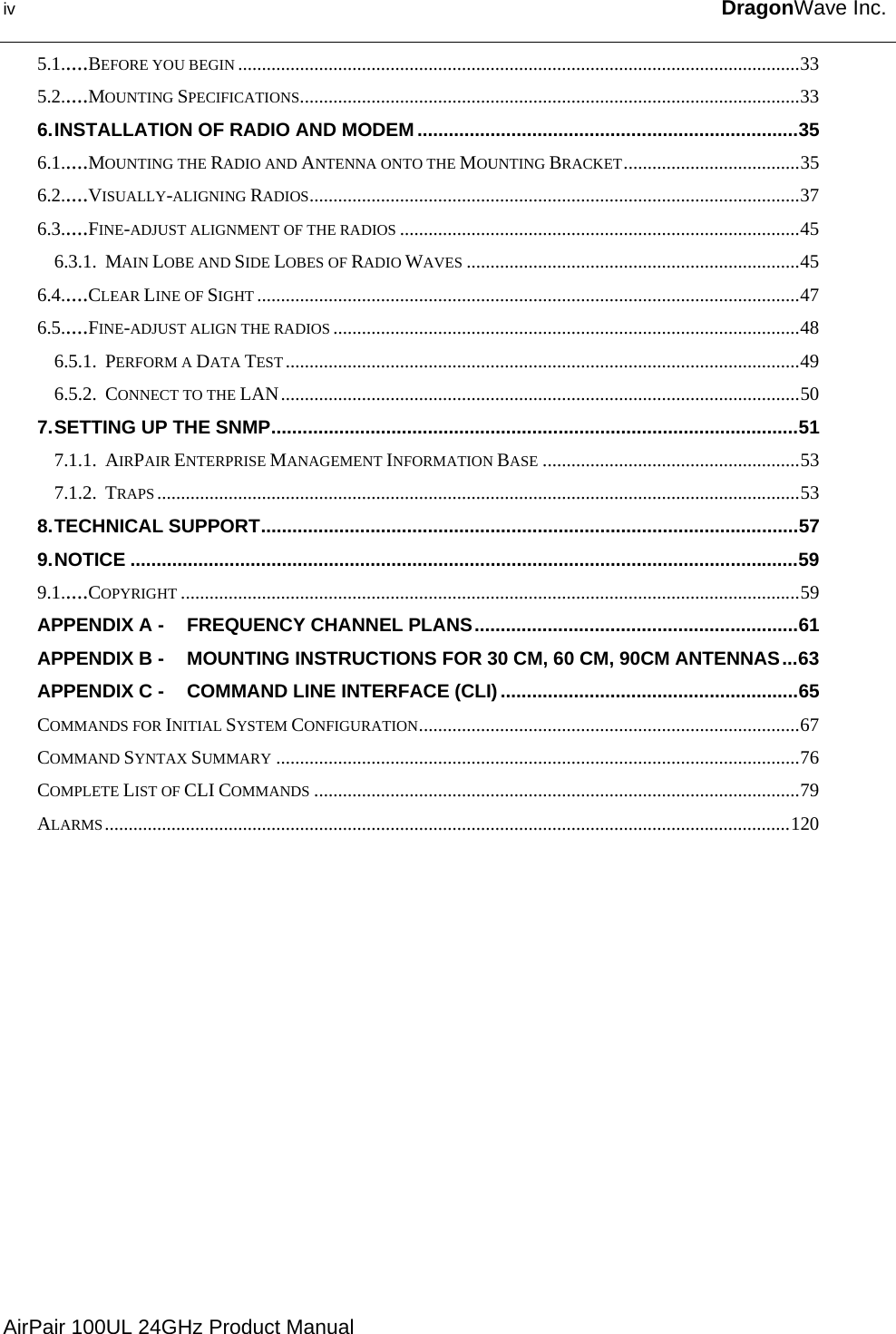 iv  DragonWave Inc.   5.1.....BEFORE YOU BEGIN ......................................................................................................................33 5.2.....MOUNTING SPECIFICATIONS.........................................................................................................33 6. INSTALLATION OF RADIO AND MODEM .........................................................................35 6.1.....MOUNTING THE RADIO AND ANTENNA ONTO THE MOUNTING BRACKET.....................................35 6.2.....VISUALLY-ALIGNING RADIOS.......................................................................................................37 6.3.....FINE-ADJUST ALIGNMENT OF THE RADIOS ....................................................................................45 6.3.1. MAIN LOBE AND SIDE LOBES OF RADIO WAVES ......................................................................45 6.4.....CLEAR LINE OF SIGHT ..................................................................................................................47 6.5.....FINE-ADJUST ALIGN THE RADIOS ..................................................................................................48 6.5.1. PERFORM A DATA TEST ............................................................................................................49 6.5.2. CONNECT TO THE LAN.............................................................................................................50 7. SETTING UP THE SNMP.....................................................................................................51 7.1.1. AIRPAIR ENTERPRISE MANAGEMENT INFORMATION BASE ......................................................53 7.1.2. TRAPS .......................................................................................................................................53 8. TECHNICAL SUPPORT.......................................................................................................57 9. NOTICE ................................................................................................................................59 9.1.....COPYRIGHT ..................................................................................................................................59 APPENDIX A - FREQUENCY CHANNEL PLANS..............................................................61 APPENDIX B - MOUNTING INSTRUCTIONS FOR 30 CM, 60 CM, 90CM ANTENNAS...63 APPENDIX C - COMMAND LINE INTERFACE (CLI) .........................................................65 COMMANDS FOR INITIAL SYSTEM CONFIGURATION................................................................................67 COMMAND SYNTAX SUMMARY ..............................................................................................................76 COMPLETE LIST OF CLI COMMANDS ......................................................................................................79 ALARMS................................................................................................................................................120  AirPair 100UL 24GHz Product Manual 