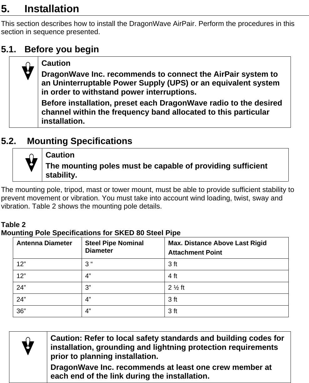  5. Installation This section describes how to install the DragonWave AirPair. Perform the procedures in this section in sequence presented. 5.1.  Before you begin  Caution DragonWave Inc. recommends to connect the AirPair system to an Uninterruptable Power Supply (UPS) or an equivalent system in order to withstand power interruptions. Before installation, preset each DragonWave radio to the desired channel within the frequency band allocated to this particular installation. 5.2.   Mounting Specifications  Caution The mounting poles must be capable of providing sufficient stability. The mounting pole, tripod, mast or tower mount, must be able to provide sufficient stability to prevent movement or vibration. You must take into account wind loading, twist, sway and vibration. Table 2 shows the mounting pole details.  Table 2  Mounting Pole Specifications for SKED 80 Steel Pipe Antenna Diameter  Steel Pipe Nominal Diameter  Max. Distance Above Last Rigid  Attachment Point 12”  3 “  3 ft 12” 4”  4 ft 24”  3”  2 ½ ft 24” 4”  3 ft 36” 4”  3 ft    Caution: Refer to local safety standards and building codes for installation, grounding and lightning protection requirements prior to planning installation. DragonWave Inc. recommends at least one crew member at each end of the link during the installation.   