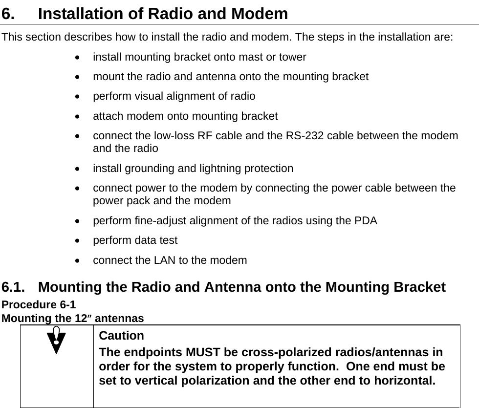  6.  Installation of Radio and Modem This section describes how to install the radio and modem. The steps in the installation are: •  install mounting bracket onto mast or tower •  mount the radio and antenna onto the mounting bracket •  perform visual alignment of radio •  attach modem onto mounting bracket •  connect the low-loss RF cable and the RS-232 cable between the modem and the radio •  install grounding and lightning protection •  connect power to the modem by connecting the power cable between the power pack and the modem •  perform fine-adjust alignment of the radios using the PDA •  perform data test •  connect the LAN to the modem 6.1.  Mounting the Radio and Antenna onto the Mounting Bracket Procedure 6-1 Mounting the 12″ antennas  Caution The endpoints MUST be cross-polarized radios/antennas in order for the system to properly function.  One end must be set to vertical polarization and the other end to horizontal.     