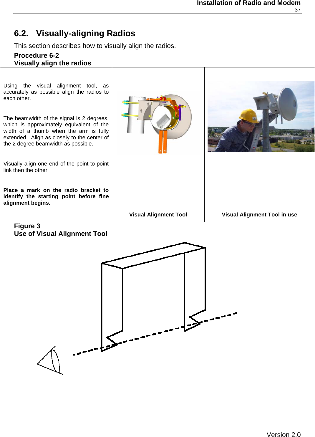     Installation of Radio and Modem    37 6.2. Visually-aligning Radios This section describes how to visually align the radios. Procedure 6-2 Visually align the radios Figure 3 Use of Visual Alignment Tool  Using the visual alignment tool, as accurately as possible align the radios to each other.  The beamwidth of the signal is 2 degrees, which is approximately equivalent of the width of a thumb when the arm is fully extended.  Align as closely to the center of the 2 degree beamwidth as possible.  Visually align one end of the point-to-point link then the other.  Place a mark on the radio bracket to identify the starting point before fine alignment begins.      Visual Alignment Tool Visual Alignment Tool in use    Version 2.0   